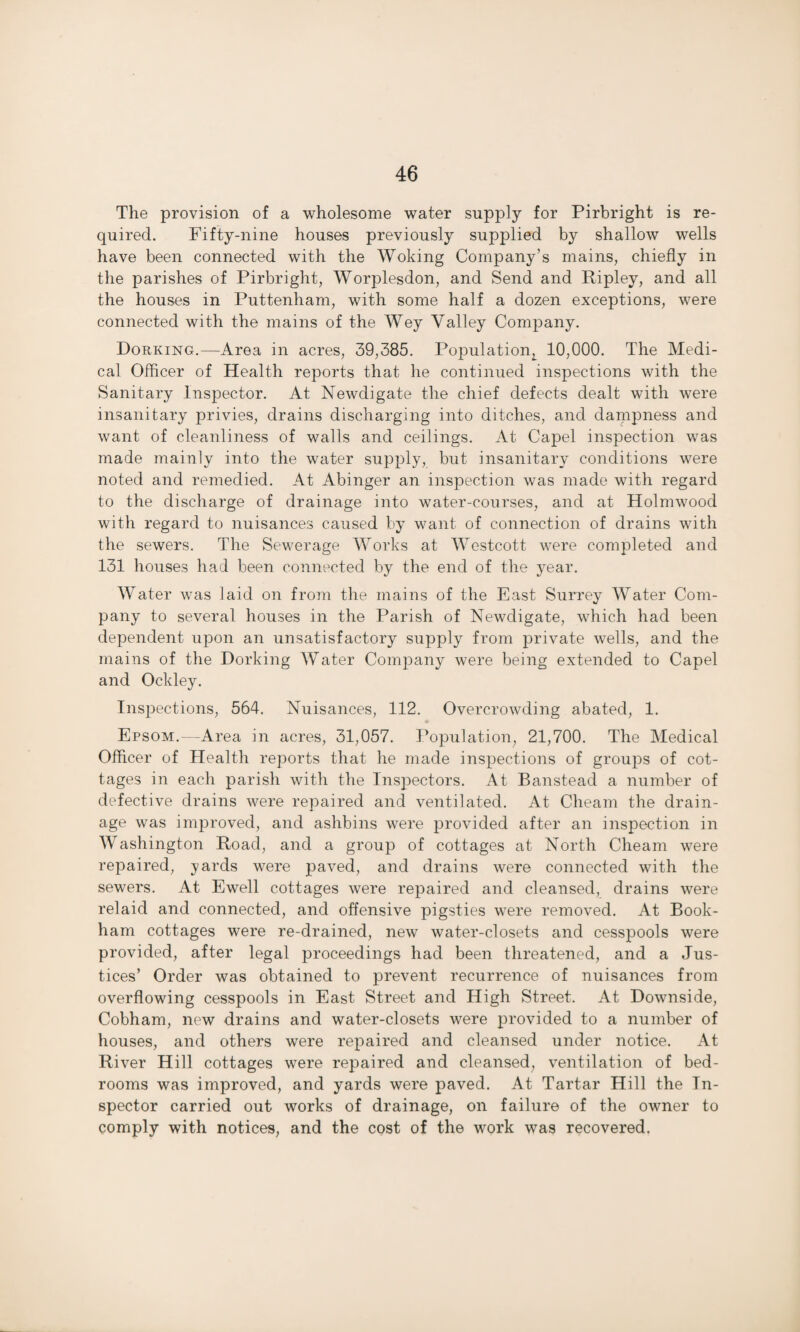 The provision of a wholesome water supply for Pirbright is re¬ quired. Fifty-nine houses previously supplied by shallow wells have been connected with the Woking Company’s mains, chiefly in the parishes of Pirbright, Worplesdon, and Send and Ripley, and all the houses in Puttenham, with some half a dozen exceptions, were connected with the mains of the Wey Valley Company. Dorking.—Area in acres, 39,385. Population^ 10,000. The Medi¬ cal Officer of Health reports that he continued inspections with the Sanitary Inspector. At Newdigate the chief defects dealt with were insanitary privies, drains discharging into ditches, and dampness and want of cleanliness of walls and ceilings. At Capel inspection was made mainly into the water supply, but insanitary conditions were noted and remedied. At Abinger an inspection was made with regard to the discharge of drainage into water-courses, and at Holmwood with regard to nuisances caused by want of connection of drains with the sewers. The Sewerage Works at Westcott were completed and 131 houses had been connected by the end of the year. Water was laid on from the mains of the East Surrey Water Com¬ pany to several houses in the Parish of Newdigate, which had been dependent upon an unsatisfactory supply from private wells, and the mains of the Dorking Water Company were being extended to Capel and Ockley. Inspections, 564. Nuisances, 112. Overcrowding abated, 1. • Epsom.---Area in acres, 31,057. Population, 21,700. The Medical Officer of Health reports that he made inspections of groups of cot¬ tages in each parish with the Inspectors. At Banstead a number of defective drains were repaired and ventilated. At Cheam the drain¬ age was improved, and ashbins were provided after an inspection in Washington Road, and a group of cottages at North Cheam were repaired, yards were paved, and drains were connected with the sewers. At Ewell cottages were repaired and cleansed, drains were relaid and connected, and offensive pigsties were removed. At Book- ham cottages were re-drained, new water-closets and cesspools were provided, after legal proceedings had been threatened, and a Jus¬ tices’ Order was obtained to prevent recurrence of nuisances from overflowing cesspools in East Street and High Street. At Downside, Cobham, new drains and water-closets were provided to a number of houses, and others were repaired and cleansed under notice. At River Hill cottages were repaired and cleansed, ventilation of bed¬ rooms was improved, and yards were paved. At Tartar Hill the In¬ spector carried out works of drainage, on failure of the owner to comply with notices, and the cost of the work was recovered.