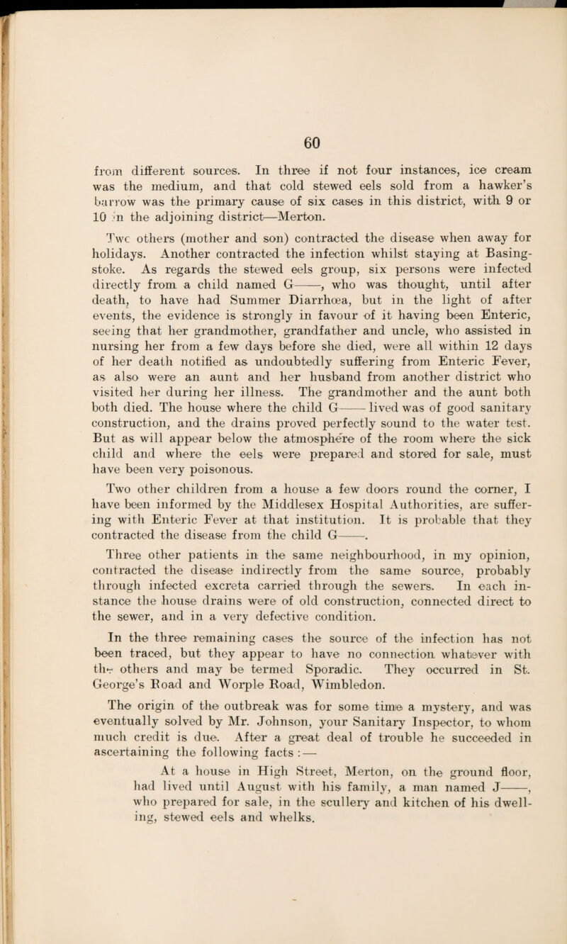 from different source®. In throe if not four instances, ice cream was the medium, and that cold stewed eels sold from a hawker’s barrow was the primary cause of six cases in this district, with 9 or 10 :;n the adjoining district—Merton. Twc others (mother and son) contracted the disease when away for holidays. Another contracted the infection whilst staying at Basing¬ stoke. As regards the stewed eels group, six persons were infected directly from a child named G——, who was thought, until after death, to have had Summer Diarrhoea, but in the light of after events, the evidence is strongly in favour of it having been Enteric, seeing that her grandmother, grandfather and uncle, who assisted in nursing her from a few days before she died, were all within 12 days of her death notified as undoubtedly suffering from Enteric Fever, as also were an aunt and her husband from another district who visited her during her illness. The grandmother and the aunt both both died. The house where the child G-lived was of good sanitary construction, and the drains proved perfectly sound to the water test. But as will appear below the atmosphere of the room where the sick child and where the eels were prepared and stored for sale, must have been very poisonous. Two other children from a house a few doors round the corner, I have been informed by the Middlesex Hospital Authorities, are suffer¬ ing with Enteric Fever at that institution. It is probable that they contracted the disease from the child G-. Three other patients in the same neighbourhood, in my opinion, contracted the disease indirectly from the same source, probably through infected excreta carried through the sewers. In each in¬ stance the house drains were of old construction, connected direct to the sewer, and in a very defective condition. In the three remaining cases the source of the infection has not been traced, but they appear to have no connection whatever with the others and may be termed Sporadic. They occurred in St. George’s Road and Worple Road, Wimbledon. The origin of the outbreak was for some time a mystery, and was eventually solved by Mr. Johnson, your Sanitary Inspector, to whom much credit is due. After a great deal of trouble he succeeded in ascertaining the following facts: — At a house in High Street, Merton, on the ground floor, had lived until August with his family, a man named J-, who prepared for sale, in the scullery and kitchen of his dwell¬ ing, stewed eels and whelks.