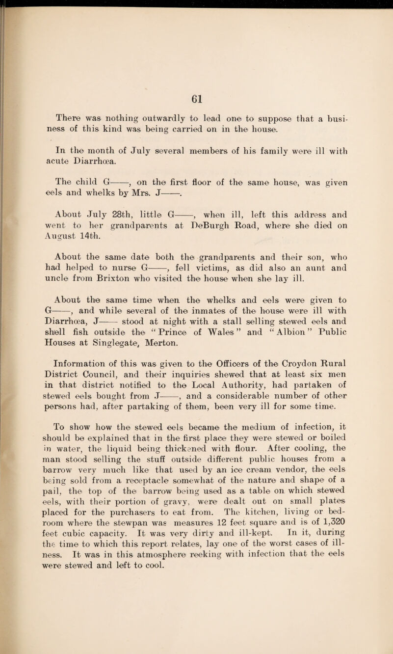 There was nothing outwardly to lead one to suppose that a busi¬ ness of this kind was being carried on in the house. In the month of July several members of his family were ill with acute Diarrhoea. The child G-, on the first floor of the same house, was given eels and whelks by Mrs. J-. About July 28th, little G-, when ill, left this address and went, to her grandparents at DeBurgh Road, where she died on August 14th. About the same date both the grandparents and their son, who had helped to nurse G-, fell victims, as did also an aunt and uncle from Brixton who visited the house when she lay ill. About the same time when the whelks and eels were given to G-, and while several of the inmates of the house were ill with Diarrhoea, J-stood at night with a stall selling stewed eels and shell fish outside the “ Prince of Wales ” and “ Albion ” Public Houses at Singlegate, Merton. Information of this was given to the Officers of the Croydon Rural District Council, and their inquiries shewed that at least six men in that district notified to the Local Authority, had partaken of stewed eels bought from J--, and a considerable number of other persons had, after partaking of them, been very ill for some time. To show how the stewed eels became the medium of infection, it should be explained that in the first place they were stewed or boiled in water, the liquid being thickened with flour. After cooling, the man stood selling the stuff outside different public houses from a barrow very much like1 that used by an ice cream vendor, the eels being sold from a receptacle somewhat of the nature and shape of a pail, the top of the barrow being used as a table on which stewed eels, with their portion of gravy, were dealt out on small plates placed for the purchasers to eat from. The kitchen, living or bed¬ room where the stewpan was measures 12 feet, square and is of 1,320 feet cubic capacity. It was very dirty and ill-kept. In it, during the time to which this report relates, lay one of the worst cases of ill¬ ness.. It was in this atmosphere reeking with infection that the eels were stewed and left to cool.