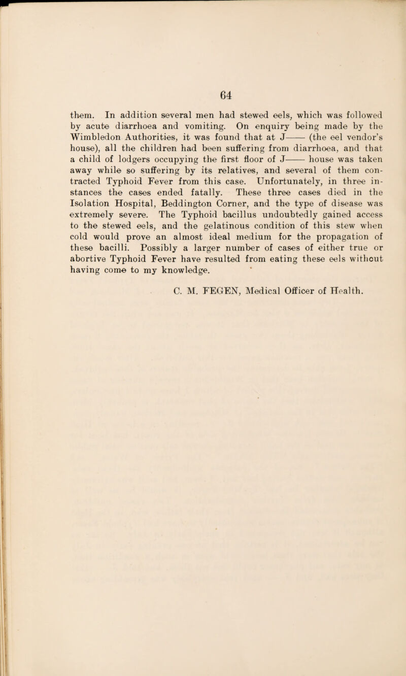 them. In addition several men had stewed eels, which was followed by acute diarrhoea and vomiting. On enquiry being made by the Wimbledon Authorities, it was found that at J- (the eel vendor’s house), all the children had been suffering from diarrhoea, and that a child of lodgers occupying the first floor of J-house was taken away while so suffering by its relatives, and several of them con¬ tracted Typhoid Fever from this case. Unfortunately, in three in¬ stances the cases ended fatally. These three cases died in the Isolation Hospital, Beddington Comer, and the type of disease was extremely severe. The Typhoid bacillus undoubtedly gained access to the stewed eels, and the gelatinous condition of this stew when cold would prove an almost ideal medium for the propagation of these bacilli. Possibly a larger number of cases of either true or abortive Typhoid Fever have resulted from eating these eels without having come to my knowledge. C. M. FEGEN, Medical Officer of Health.