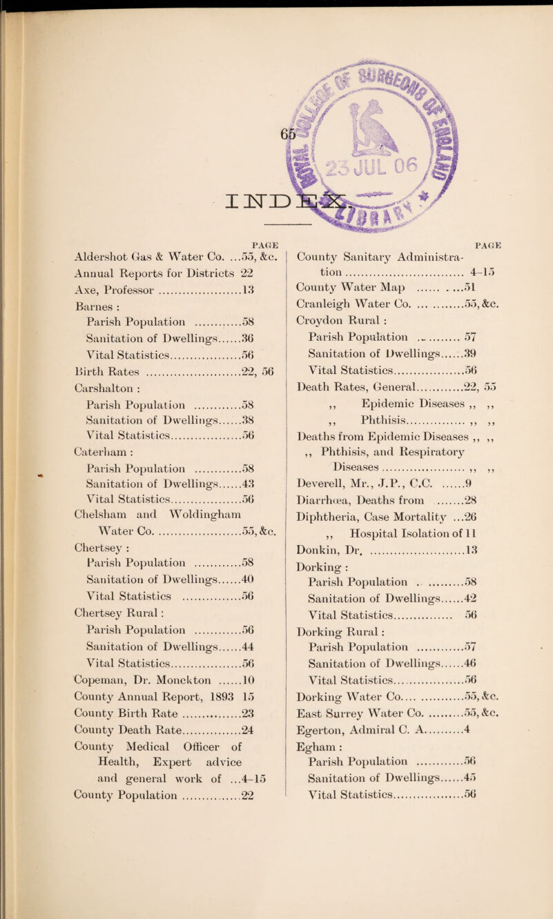 PAC4E Aldershot Gas & Water Co. ...55, &c. Annual Reports for Districts 22 Axe, Professor .13 Barnes : Parish Population .58 Sanitation of Dwellings.36 Vital Statistics.56 Birth Rates .22, 56 Carshalton : Parish Population .58 Sanitation of Dwellings.38 Vital Statistics.56 Caterl i am : Parish Population .58 Sanitation of Dwellings.43 Vital Statistics.56 Chelsham and Woldingham Water Co.55, &c. Chertsey : Parish Population .58 Sanitation of Dwellings.40 Vital Statistics .56 Chertsey Rural : Parish Population .56 Sanitation of Dwellings.44 Vital Statistics.56 Copeman, Dr. Monekton .10 County Annual Report, 1893 15 County Birth Rate.23 County Death Rate.24 County Medical Officer of Health, Expert advice and general work of ...4-15 County Population .22 PACE County Sanitary Administra¬ tion . 4-15 County Water Map ..51 Cranleigh Water Co.55, &c. Croydon Rural : Parish Population . .. 57 Sanitation of Dwellings.39 Vital Statistics.56 Death Rates, General.22, 55 Epidemic Diseases ,, ,, Deaths from Epidemic Diseases ,, ,, ,, Phthisis, and Respiratory Diseases. ,, ,, Deverell, Mr., J.P., C.C.9 Diarrhoea, Deaths from .28 Diphtheria, Case Mortality ...26 ,, Hospital Isolation of 11 Donkin, Dr.13 Dorking : Parish Population .58 Sanitation of Dwellings.42 Vital Statistics. 56 Dorking Rural: Parish Population .57 Sanitation of Dwellings.46 Vital Statistics.56 Dorking Water Co.55, &c. East Surrey Water Co.55, &c. Egerton, Admiral C. A.4 Egham : Parish Population .56 Sanitation of Dwellings.45 Vital Statistics. 56