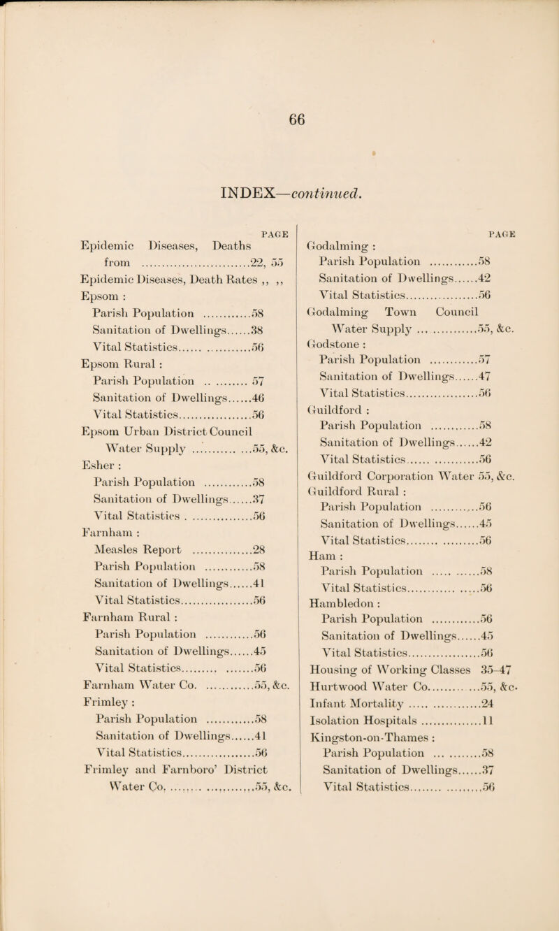 INDEX—continued. PAGE Epidemic Diseases, Deaths from .22, 55 Epidemic Diseases, Death Rates ,, ,, Epsom : Parish Population .58 Sanitation of Dwellings.38 Vital Statistics.56 Epsom Rural : Parish Population .57 Sanitation of Dwellings.46 Vital Statistics.56 Epsom Urban District Council Water Supply .55, &c. Esher : Parish Population .58 Sanitation of Dwellings.37 Vital Statistics.56 Farnham : Measles Report .28 Parish Population .58 Sanitation of Dwellings.41 Vital Statistics.56 Farnham Rural : Parish Population .56 Sanitation of Dwellings.45 Vital Statistics.56 Farnham Water Co.55, &c. Frimley : Parish Population .58 Sanitation of Dwellings.41 Vital Statistics.56 Frimley and Farnboro’ District Water Co. ....55, &c. PAGE Godaiming : Parish Population .58 Sanitation of Dwellings.42 Vital Statistics.56 Godaiming Town Council Water Supply .55, &c. Godstone : Parish Population .57 Sanitation of Dwellings.47 Vital Statistics.56 Guildford : Parish Population .58 Sanitation of Dwellings.42 Vital Statistics.56 Guildford Corporation Water 55, &c. Guildford Rural : Parish Population .56 Sanitation of Dwellings.45 Vital Statistics.56 Ham : Parish Population .58 Vital Statistics.56 Hambledon : Parish Population .56 Sanitation of Dwellings.45 Vital Statistics.56 Housing of Working Classes 35-47 Hurtwood Water Co.55, &c. Infant Mortality.24 Isolation Hospitals.11 Kingston-on-Thames : Parish Population .58 Sanitation of Dwellings.37 Vital Statistics.56