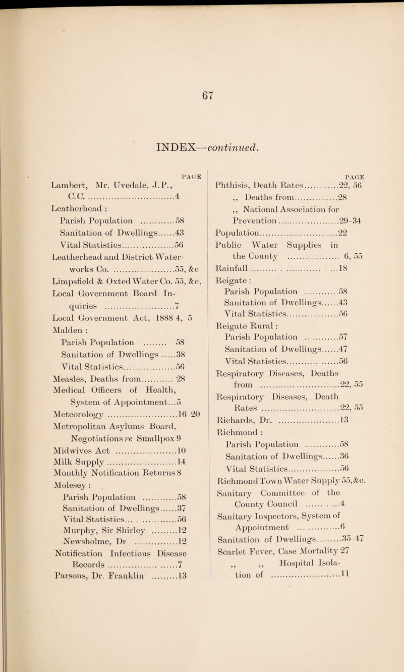 INDEX—continued. PAGE Lambert, Mr. Uvedale, J.P., C.C.4 Leatherhead : Parish Population .58 Sanitation of Dwellings.43 Vital Statistics.56 Leatherhead and District Water¬ works Co.55, &c Limpsfield & Oxted Water Co. 55, &c. Local Government Board In¬ quiries .7 Local Government Act, 1888 4, 5 Malden : Parish Population . 58 Sanitation of Dwellings.38 Vital Statistics.56 Measles, Deaths from. 28 Medical Officers of Health, System of Appointment...5 Meteorology .16-20 Metropolitan Asylums Board, Negotiations re Smallpox 9 Midwives Act .. ...10 Milk Supply. ...14 Monthly Notification Returns 8 Molesey: Parisli Population . ...58 Sanitation of Dwellings... ...37 Vital Statistics. Murphy, Sir Shirley . ...12 Newsholme, Dr . ...12 Notification Infectious Disease Records .7 Parsons, Dr. Franklin .,...13 PAC4E Phthisis, Death Rates.22, 56 ,, Deaths from.28 ,, National Association for Prevention.29-34 Population...22 Public Water Supplies in the County . 6, 55 Rainfall.18 ! Reigate : Parish Population .58 Sanitation of Dwellings.43 Vital Statistics.56 Reigate Rural: Parish Population .57 Sanitation of Dwellings.47 Vital Statistics.56 Respiratory Diseases, Deaths from .22, 55 Respiratory Diseases, Death Rates .22, 55 Richards, Dr.13 Richmond : Parish Population .58 Sanitation of Dwellings.36 Vital Statistics.56 Richmond Town Water Supply 55, & c. Sanitary Committee of the County Council .4 Sanitary Inspectors, System of Appoi ntment .6 Sanitation of Dwellings.35-47 Scarlet Fever, Case Mortality 27 ,, ,, Hospital Isola¬ tion of ..H