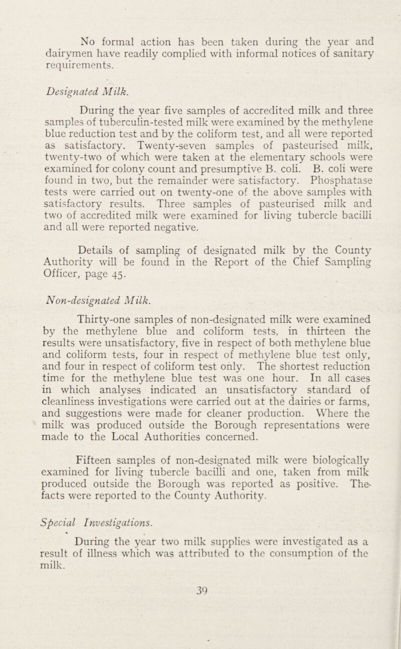 Other Foods. General food shops, licenced premises, stalls and hawkers carts were kept under supervision in respect of soundness of food and sanitary conditions and some 770 visits were paid by the Inspectors for this purpose during the year. The following food stuffs were surrendered and destroyed :- Three tins of golden plums Two ducks 7|-lbs. Bacon i6-lbs. Potatoes Three rabbits x, Blown. Decomposition. Decomposition. Decomposition. Cysticercus Serialis. Bakehouses. Sixteen bakehouses were on the register of factories during the year, ten of which employed mechanical power. One basement bakehouse, for which a certificate had been granted by the Local Authority was closed. Attention was drawn in my Report for 1937 to the un¬ wholesome conditions which existed in some of the older bake¬ houses and their unsuitability for the preparation of food. With¬ out doubt it is particularly difficult to maintain a proper standard of cleanliness where bread and pastry are prepared and baked commercially and, where adequate facilities are lacking it becomes impracticable. During the year under review seventy visits were paid to the bakehouses for the purpose of sanitary supervision and special efforts have been made, with the co-operation of occupiers, to obtain better conditions. Details of the defects remedied are set out on page 30. Adulterations, etc-. The chief sampling officer for the County in his Report which is attached, gives an account of the samples taken in the Borough under the Acts. Of ninety samples taken four only were found to be unsatisfactory, namely, milk, 1 ; and ice cream, ■ 3. In four other cases there was technical neglect to exhibit notices in respect of preservatives in food. No statutory action was taken during the year. Under the Special Designations Regulations two samples of milk were examined for tubercle bacilli and ninety-nine samples by the methylene blue and coliform tests.