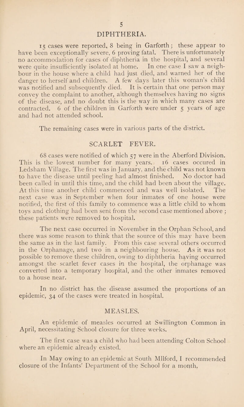 DIPHTHERIA. 15 cases were reported, 8 being in Garforth; these appear to have been exceptionally severe, 6 proving fatal. There is unfortunately no accommodation for cases of diphtheria in the hospital, and several were quite insufficiently isolated at home. In one case I saw a neigh¬ bour in the house where a child had just died, and warned her of the danger to herself and children. A few days later this woman’s child was notified and subsequently died. It is certain that one person may convey the complaint to another, although themselves having no signs of the disease, and no doubt this is the way in which many cases are contracted. 6 of the children in Garforth were under 5 years of age and had not attended school. The remaining cases were in various parts of the district. SCARLET FEVER. 68 cases were notified of which 57 were in the Aberford Division. This is the lowest number for many years. 16 cases occured in Ledsham Village. The first was in January, and the child was not known to have the disease until peeling had almost finished. No doctor had been called in until this time, and the child had been about the village. At this time another child commenced and was well isolated. The next case was in September when four inmates of one house were notified, the first of this family to commence was a little child to whom toys and clothing had been sent from the second case mentioned above ; these patients were removed to hospital. The next case occurred in November in the Orphan School, and there was some reason to think that the source of this may have been the same as in the last family. From this case several others occurred in the Orphanage, and two in a neighbouring house. As it was not possible to remove these children, owing to diphtheria having occurred amongst the scarlet fever cases in the hospital, the orphanage was converted into a temporary hospital, and the other inmates removed to a house near. In no district has the disease assumed the proportions of an epidemic, 34 of the cases were treated in hospital. MEASLES. An epidemic of measles occurred at Swillington Common in April, necessitating School closure for three weeks. The first case was a child who had been attending Colton School where an epidemic already existed. In May owing to an epidemic at South Milford, I recommended closure of the Infants’ Department of the School for a month,