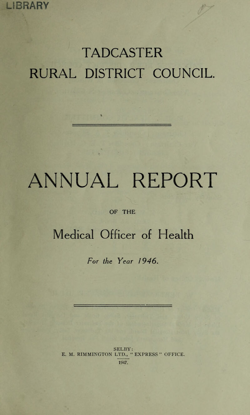 LIBRARY TADCASTER RURAL DISTRICT COUNCIL. ANNUAL REPORT OF THE Medical Officer of Health For the Year 1946. SELBY: E. M. RIMMINGTON LTD., “ EXPRESS ” OFFICE.