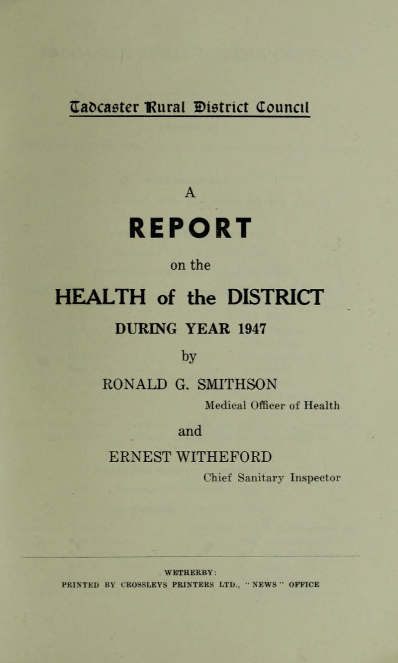 A REPORT on the HEALTH of the DISTRICT DURING YEAR 1947 by RONALD G. SMITHSON Medical Officer of Health and ERNEST WITHEFORD Chief Sanitary Inspector WETHERBY: PRINTED BY CROSSLEYS PRINTERS LTD., “ NEWS ” OFFICE