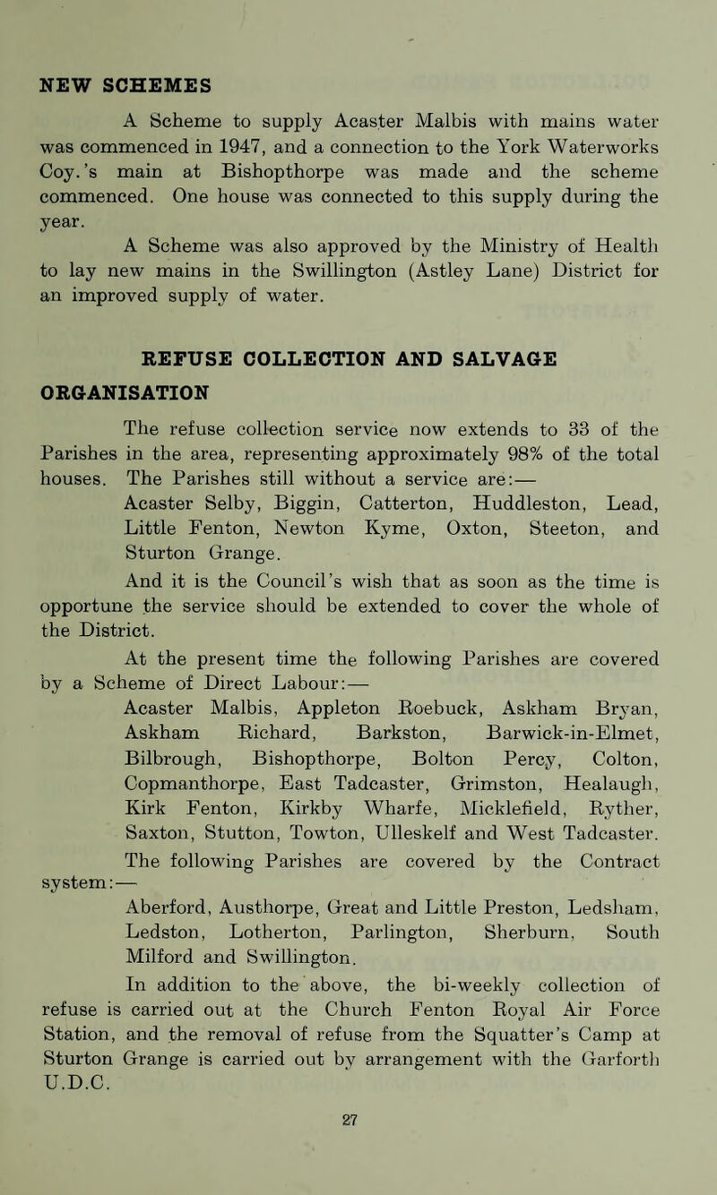 NEW SCHEMES A Scheme to supply Acaster Malbis with mains water was commenced in 1947, and a connection to the York Waterworks Coy. ’s main at Bishopthorpe was made and the scheme commenced. One house was connected to this supply during the year. A Scheme was also approved by the Ministry of Health to lay new mains in the Swillington (Astley Lane) District for an improved supply of water. REFUSE COLLECTION AND SALVAGE ORGANISATION The refuse collection service now extends to 33 of the Parishes in the area, representing approximately 98% of the total houses. The Parishes still without a service are:— Acaster Selby, Biggin, Catterton, Huddleston, Lead, Little Fenton, Newton Kyme, Oxton, Steeton, and Sturton Grange. And it is the Council’s wish that as soon as the time is opportune the service should be extended to cover the whole of the District. At the present time the following Parishes are covered by a Scheme of Direct Labour:— Acaster Malbis, Appleton Roebuck, Askham Bryan, Askham Richard, Barkston, Barwick-in-Elmet, Bilbrough, Bishopthorpe, Bolton Percy, Colton, Copmanthorpe, East Tadcaster, Grimston, Healaugli, Kirk Fenton, Ivirkby Wharfe, Micklefield, Ryther, Saxton, Stutton, Towton, Ulleskelf and West Tadcaster. The following Parishes are covered by the Contract system: — Aberford, Austhorpe, Great and Little Preston, Ledsham, Ledston, Lotherton, Parlington, Sherburn, South Milford and Swillington. In addition to the above, the bi-weekly collection of refuse is carried out at the Church Fenton Royal Air Force Station, and the removal of refuse from the Squatter’s Camp at Sturton Grange is carried out by arrangement with the Garforth U.D.C.