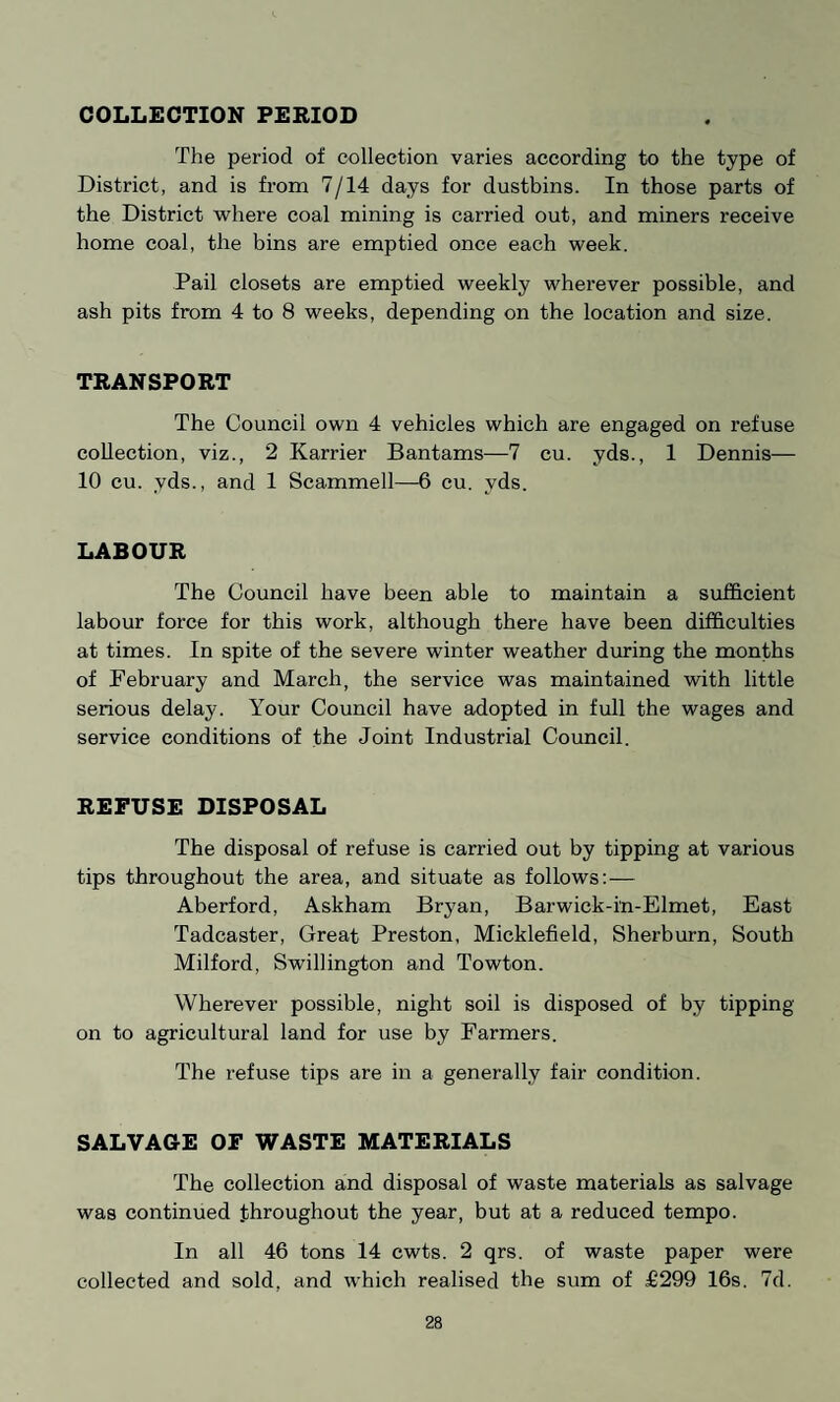 COLLECTION PERIOD The period of collection varies according to the type of District, and is from 7/14 days for dustbins. In those parts of the District where coal mining is carried out, and miners receive home coal, the bins are emptied once each week. Pail closets are emptied weekly wherever possible, and ash pits from 4 to 8 weeks, depending on the location and size. TRANSPORT The Council own 4 vehicles which are engaged on refuse collection, viz., 2 Karrier Bantams—7 cu. yds., 1 Dennis— 10 cu. yds., and 1 Scammell—6 cu. yds. LABOUR The Council have been able to maintain a sufficient labour force for this work, although there have been difficulties at times. In spite of the severe winter weather during the months of February and March, the service was maintained with little serious delay. Your Council have adopted in full the wages and service conditions of the Joint Industrial Council. REFUSE DISPOSAL The disposal of refuse is carried out by tipping at various tips throughout the area, and situate as follows: — Aberford, Askham Bryan, Barwick-i'n-Elmet, East Tadcaster, Great Preston, Micklefield, Sherburn, South Milford, Swillington and Towton. Wherever possible, night soil is disposed of by tipping on to agricultural land for use by Farmers. The refuse tips are in a generally fair condition. SALVAGE OF WASTE MATERIALS The collection and disposal of waste materials as salvage was continued throughout the year, but at a reduced tempo. In all 46 tons 14 cwts. 2 qrs. of waste paper were collected and sold, and which realised the sum of £299 16s. 7d.
