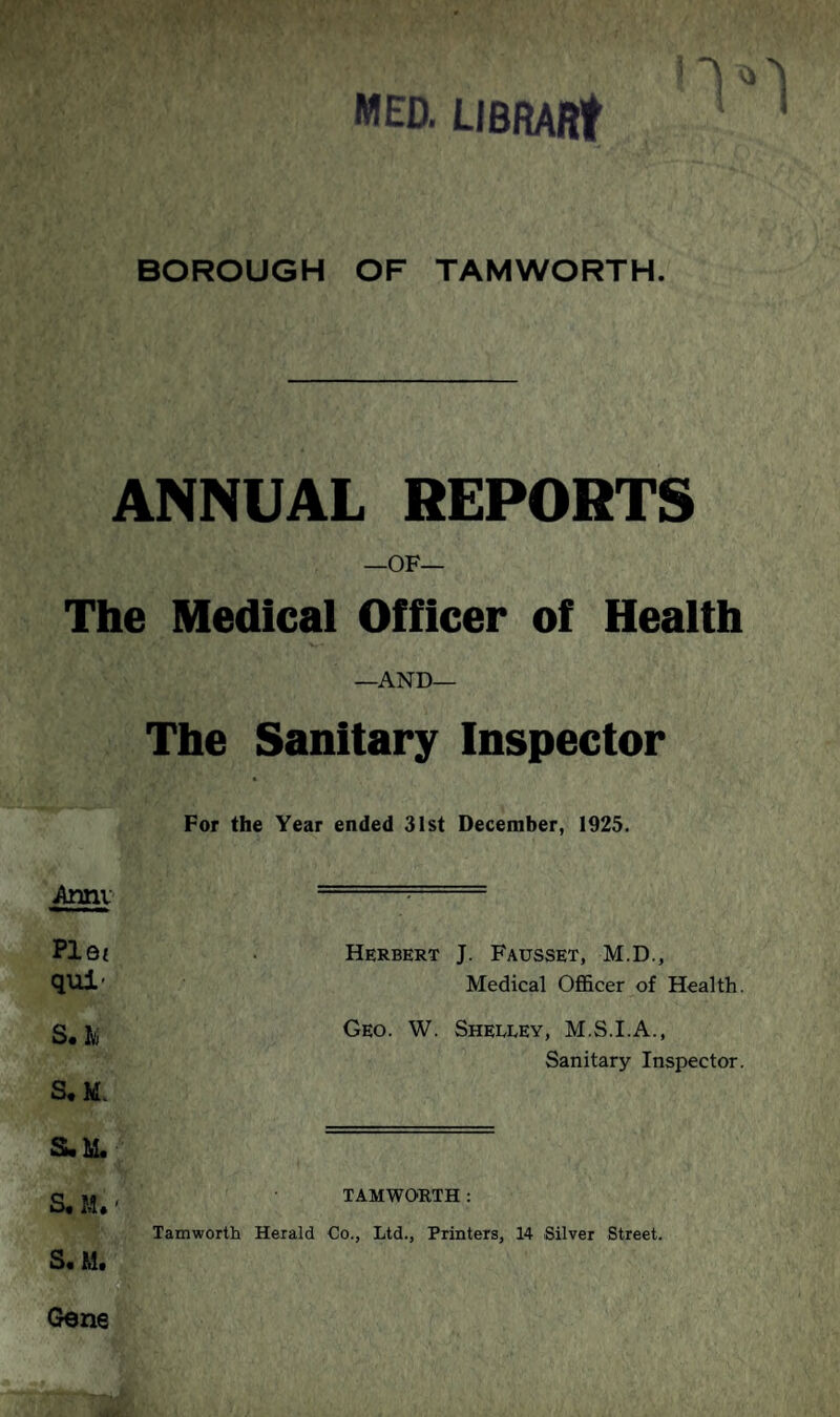 MED. LIBRARt I BOROUGH OF TAMWORTH. ANNUAL REPORTS —OF— The Medical Officer of Health —AND— The Sanitary Inspector Year ended 31st December, 1925. Herbert J. Fausset, M.D., Medical Officer of Health. Geo. W. Shelley, M.S.I.A., Sanitary Inspector. TAMWORTH : Tamworth Herald Co., Ltd., Printers, 14 Silver Street. S< M. Gene Annv Plot qui- S« Ivj S.M. S. M. S, M.'