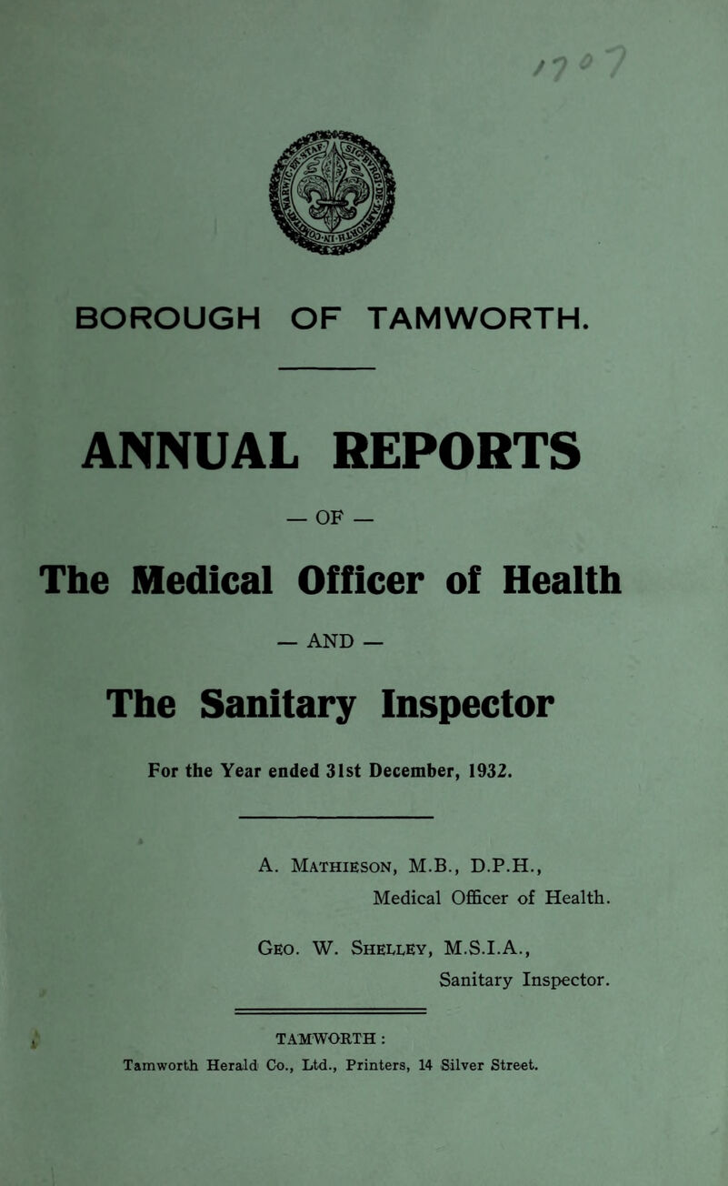 ANNUAL REPORTS — OF — The Medical Officer of Health — AND — The Sanitary Inspector For the Year ended 31st December, 1932. A. Mathieson, M.B., D.P.H., Medical Officer of Health. Geo. W. Shelley, M.S.I.A., Sanitary Inspector. TAMWORTH : Tamworth Herald Co., Ltd., Printers, 14 Silver Street.