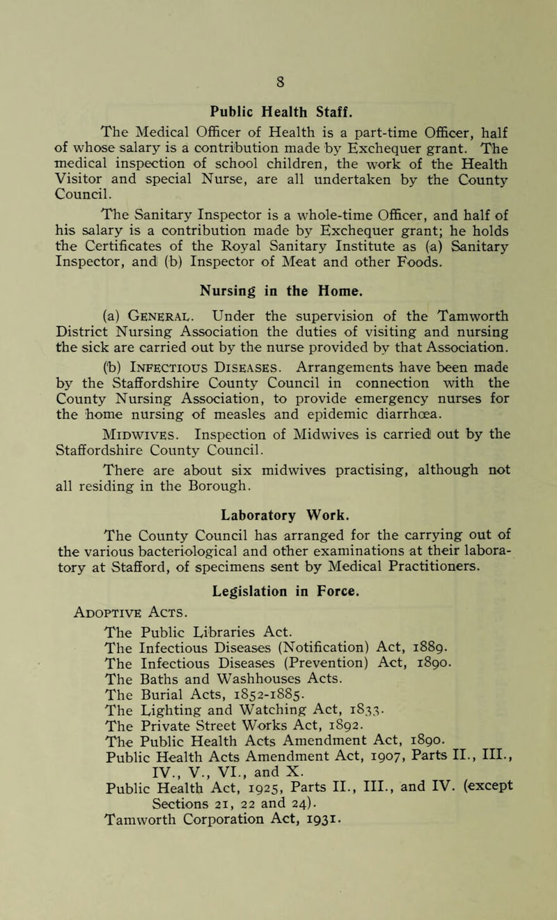 Public Health Staff. The Medical Officer of Health is a part-time Officer, half of whose salary is a contribution made by Exchequer grant. The medical inspection of school children, the work of the Health Visitor and special Nurse, are all undertaken by the County Council. The Sanitary Inspector is a whole-time Officer, and half of his salary is a contribution made by Exchequer grant; he holds the Certificates of the Royal Sanitary Institute as (a) Sanitary Inspector, and (b) Inspector of Meat and other Foods. Nursing in the Home. (a) General. Under the supervision of the Tam worth District Nursing Association the duties of visiting and nursing the sick are carried out by the nurse provided by that Association. (b) Infectious Diseases. Arrangements have been made by the Staffordshire County Council in connection with the County Nursing Association, to provide emergency nurses for the home nursing of measles and epidemic diarrhoea. Midwives. Inspection of Midwives is carried! out by the Staffordshire County Council. There are about six midwives practising, although not all residing in the Borough. Laboratory Work. The County Council has arranged for the carrying out of the various bacteriological and other examinations at their labora¬ tory at Stafford, of specimens sent by Medical Practitioners. Legislation in Force. Adoptive Acts. The Public Libraries Act. The Infectious Diseases (Notification) Act, 1889. The Infectious Diseases (Prevention) Act, 1890. The Baths and Washhouses Acts. The Burial Acts, 1852-1885. The Lighting and Watching Act, 1835. The Private Street Works Act, 1892. The Public Health Acts Amendment Act, 1890. Public Health Acts Amendment Act, 1907, Parts II., III., IV., V., VI., and X. Public Health Act, 1925, Parts II., III., and IV. (except Sections 21, 22 and 24). Tamworth Corporation Act, 1931.