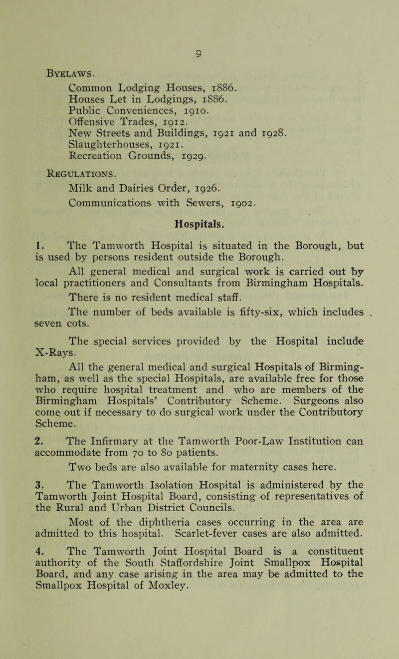 Byelaws. Common Lodging Houses, 1886. Houses Let in Lodgings, 1886. Public Conveniences, 1910. Offensive Trades, 1912. New Streets and Buildings, 1921 and 1928. Slaughterhouses, 1921. Recreation Grounds, 1929. Regulations. Milk and Dairies Order, 1926. Communications with Sewers, 1902. Hospitals. 1. The Tamworth Hospital is situated in the Borough, but is used by persons resident outside the Borough. All general medical and surgical work is carried out by local practitioners and Consultants from Birmingham Hospitals. There is no resident medical staff. The number of beds available is fifty-six, which includes . seven cots. The special services provided by the Hospital include X-Rays. All the general medical and surgical Hospitals of Birming¬ ham, as well as the special Hospitals, are available free for those who require hospital treatment and who are members of the Birmingham Hospitals’ Contributory Scheme. Surgeons also come out if necessary to do surgical work under the Contributory Scheme. 2. The Infirmary at the Tamworth Poor-Law Institution can accommodate from 70 to 80 patients. Two beds are also available for maternity cases here. 3. The Tamworth Isolation Hospital is administered by the Tamworth Joint Hospital Board, consisting of representatives of the Rural and Urban District Councils. Most of the diphtheria cases occurring in the area are admitted to this hospital. Scarlet-fever cases are also admitted. 4. The Tamworth Joint Hospital Board is a constituent authority of the South Staffordshire Joint Smallpox Hospital Board, and any case arising in the area may be admitted to the Smallpox Hospital of Moxley.