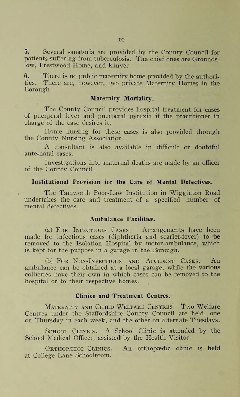 IO 5. Several sanatoria are provided by the County Council for patients suffering from tuberculosis. The chief ones are Grounds- low, Prestwood Home, and Kinver. 6. There is no public maternity home provided by the authori¬ ties. There are, however, two private Maternity Homes in the Borough. Maternity Mortality. The County Council provides hospital treatment for cases of puerperal fever and puerperal pyrexia if the practitioner in charge of the case desires it. Home nursing for these cases is also provided through the County Nursing Association. A consultant is also available in difficult or doubtful ante-natal cases. Investigations into maternal deaths are made by an officer of the County Council. Institutional Provision for the Care of Mental Defectives. The Tamworth Poor-Law Institution in Wigginton Road undertakes the care and treatment of a specified number of mental defectives. Ambulance Facilities. (a) For Infectious Cases. Arrangements have been made for infectious cases (diphtheria and scarlet-fever) to be removed to the Isolation Hospital by motor-ambulance, which is kept for the purpose in a garage in the Borough. (b) For Non-Infectious and Accident Cases. An ambulance can be obtained at a local garage, while the various collieries have their own in which cases can be removed to the hospital or to their respective homes. Clinics and Treatment Centres. Maternity and Child Welfare Centres. Two Welfare Centres under the Staffordshire County Council are held, one on Thursday in each week, and the other on alternate Tuesdays. School Clinics. A School Clinic is attended by the School Medical Officer, assisted by the Health Visitor. Orthopedic Clinics. An orthopaedic clinic is held at College Lane Schoolroom.