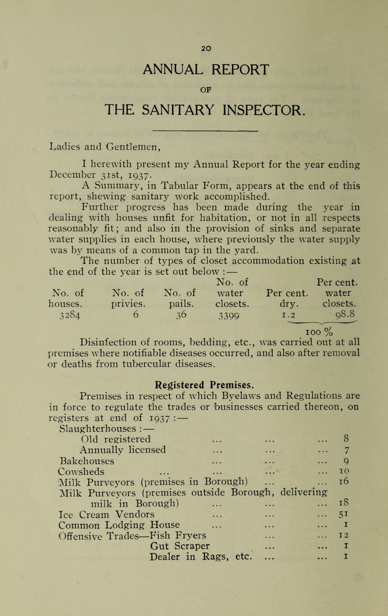 ANNUAL REPORT OF THE SANITARY INSPECTOR. Ladies and Gentlemen, I herewith present my Annual Report for the year ending December 31st, 1937. A Summary, in Tabular Form, appears at the end of this report, shewing sanitary work accomplished. Further progress has been made during the year in dealing with houses unfit for habitation, or not in all respects reasonably lit; and also in the provision of sinks and separate water supplies in each house, where previously the water supply was by means of a common tap in the yard. The number of types of closet accommodation existing at the end of the year is set out below : — No. of Per cent. No. of No. of No. of water Per cent. water houses. privies. pails. closets. dry. closets. 3284 6 36 3399 1.2 98.8 100 % Disinfection of rooms, bedding, etc., was carried out at all premises where notifiable diseases occurred, and also after removal or deaths from tubercular diseases. Registered Premises. Premises in respect of which Byelaws and Regulations are in force to regulate the trades or businesses carried thereon, on registers at end of 1937 : — Slaughterhouses : — Old registered ... ... ... 8 Annually licensed ... ... ... 7 Bakehouses ... ••• ••• 9 Cowsheds ... ••• ••• ... 10 Milk Purveyors (premises in Borough) ... ... 16 Milk Purveyors (premises outside Borough, delivering milk in Borough) ... ... ... 18 Ice Cream Vendors ... ••• 51 Common Lodging House ... ... ... 1 Offensive Trades—Fish Fryers ... ... 12 Gut Scraper ... ... 1 Dealer in Rags, etc. ... ... 1