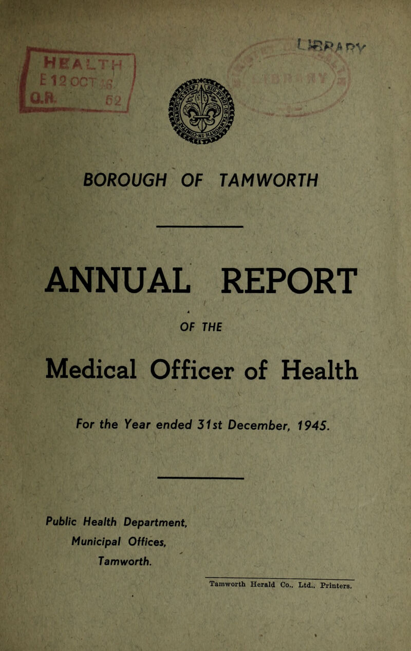 BOROUGH OF TAMWORTH V ANNUAL REPORT OF THE Medical Officer of Health V For the Year ended 31st December, 1945. Public Health Department, Municipal Offices, Tamworth. Tamworth Herald Co.. Ltd.. Printers.