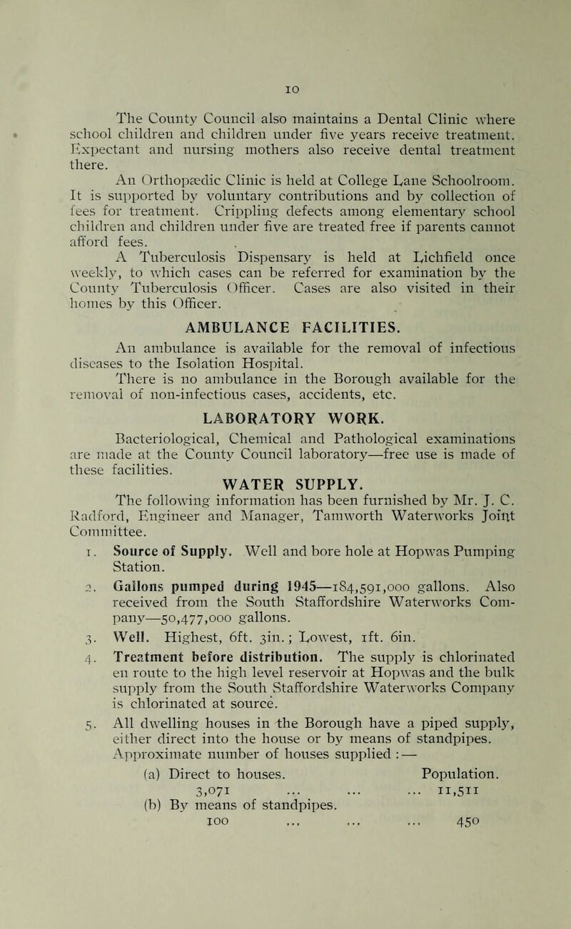 The County Council also maintains a Dental Clinic where school children and children under five years receive treatment. Expectant and nursing mothers also receive dental treatment there. An Orthopaedic Clinic is held at College Lane Schoolroom. It is supported by voluntary contributions and by collection of fees for treatment. Crippling defects among elementary school children and children under five are treated free if parents cannot afford fees. A Tuberculosis Dispensary is held at Lichfield once weekly, to which cases can be referred for examination by the County Tuberculosis Officer. Cases are also visited in their homes by this Officer. AMBULANCE FACILITIES. An ambulance is available for the removal of infectious diseases to the Isolation Hospital. There is no ambulance in the Borough available for the removal of non-infeetious cases, accidents, etc. LABORATORY WORK. Bacteriological, Chemical and Pathological examinations are made at the County Council laboratory—free use is made of these facilities. WATER SUPPLY. The following information has been furnished by Mr. J. C. Radford, Engineer and Manager, Tamworth Waterworks Joint Committee. t. Source of Supply. Well and bore hole at Hopwas Pumping Station. a. Gallons pumped during 1945—184,591,000 gallons. Also received from the South Staffordshire Waterworks Com¬ pany—50,477,000 gallons. 5. Well. Highest, 6ft. 3m.; Lowest, ift. 6in. 4. Treatment before distribution. The supply is chlorinated en route to the high level reservoir at Hopwas and the bulk supply from the South Staffordshire Waterworks Company is chlorinated at source. 5. All dwelling houses in the Borough have a piped supply, either direct into the house or by means of standpipes. Approximate number of houses supplied : — (a) Direct to houses. Population. 3,071 ... ... ... 11,511 (b) By means of standpipes. 100 450