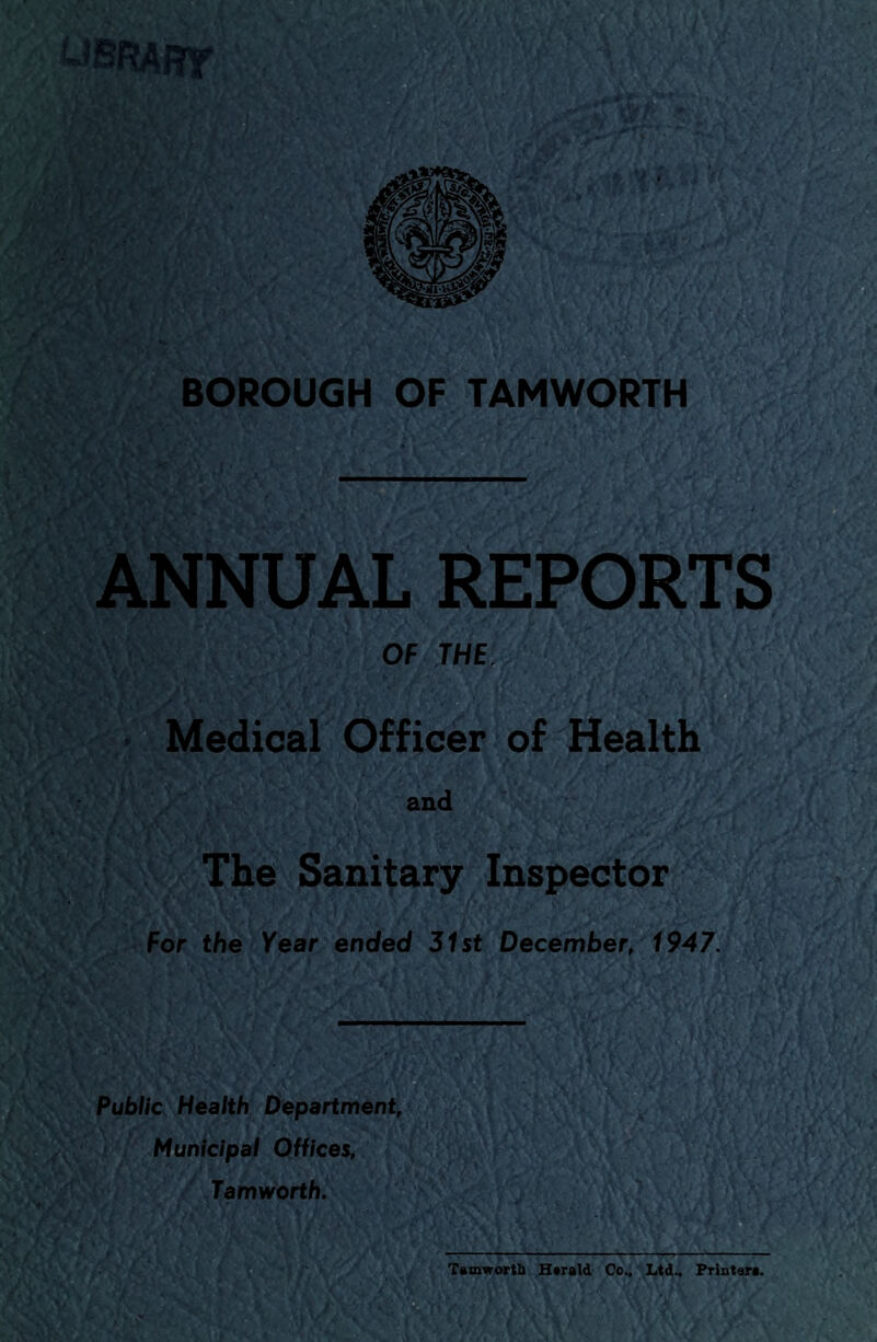 LIBRARY BOROUGH OF TAMWORTH ANNUAL REPORTS OF THE .* y <\ A */.' ';■** ^ *'j, jM- ... - / U k 1^/1 • . . .> *1 ' * ‘ Medical Officer of Health The Sanitary Inspector For the Year ended 31st December, 1947. Public Health Department, Municipal Offices, Tamworth. A \ Tam-worth Htrald Co.. Ltd.. Printer*.