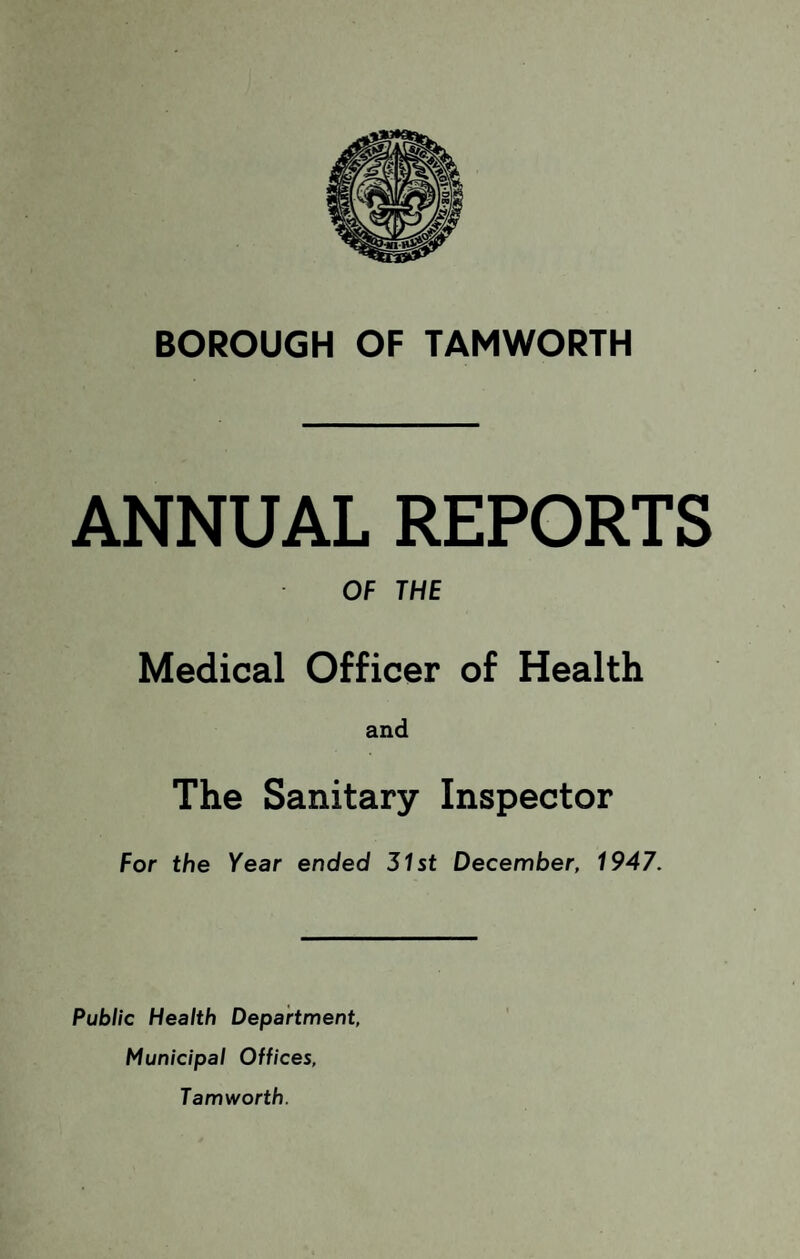 BOROUGH OF TAMWORTH ANNUAL REPORTS OF THE Medical Officer of Health and The Sanitary Inspector For the Year ended 31st December, 1947. Public Health Department, Municipal Offices, Tam worth.