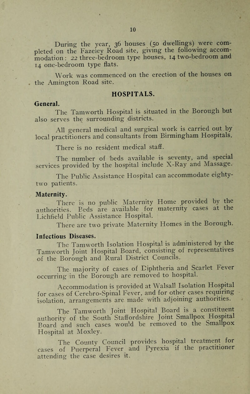 During the year, 36 houses (50 dwellings) were com¬ pleted on the Fazeley Road site, giving the following accom¬ modation : 22 three-bedroom type houses, 14 two-bedroom and 14 one-bedroom type flats. Work was commenced on the erection of the houses on . the Amington Road site. HOSPITALS. General. The Tamworth Hospital is situated in the Borough but also serves the surrounding districts. All general medical and surgical work is carried out by local practitioners and consultants from Birmingham Hospitals. There is no resident medical staff. The number of beds available is seventy, and special services provided by the hospital include X-Ray and Massage. The Public Assistance Hospital can accommodate eighty- two patients. Maternity. There is no public Maternity Home provided by the authorities. Beds are available for maternity cases at the Lichfield Public Assistance Hospital. There are two private Maternity Homes in the Borough. Infectious Diseases. The Tamworth Isolation Hospital is administered by the Tamworth Joint Hospital Board, consisting of representatives of the Borough and Rural District Councils. The majority of cases of Diphtheria and Scarlet Fever occurring in the Borough are removed to hospital. Accommodation is provided at Walsall Isolation Hospital for cases of Cerebro-Spinal Fever, and for other cases requiring isolation, arrangements are made with adjoining authorities. The Tamworth Joint Hospital Board is a constituent authority of the South Staffordshire Joint Smallpox Hospital Board and such cases would be removed to the Smallpox Hospital at Moxley. The County Council provides hospital treatment for cases of Puerperal Fever and Pyrexia if the practitioner attending the case desires it.