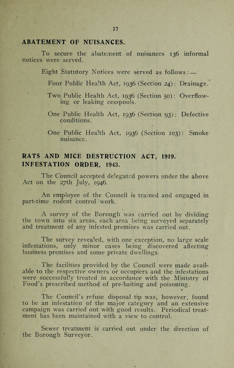 ABATEMENT OF NUISANCES. To secure the abatement of nuisances 136 informal notices were served. Eight Statutory Notices were served as follows: — Four Public Health Act, 1936 (Section 24): Drainage. Two Public Health Act, 1936 (Section 50): Overflow¬ ing or leaking cesspools. One Public Health Act, 1936 (Section 93): Defective conditions. One Public Health Act, 1936 (Section 103): Smoke nuisance. RATS AND MICE DESTRUCTION ACT, 1919. INFESTATION ORDER, 1943. The Council accepted delegated powers under the above Act on the 27th July, 1946. An employee of the Council is trained and engaged in part-time rodent control work. A survey of the Borough was carried out by dividing the town into six areas, each area being surveyed separately and treatment of any infested premises was carried out. The sufvey revealed, with one exception, no large scale infestations, only minor cases being discovered affecting business premises and some private dwellings. The facilities provided by the Council were made avail¬ able to the respective owners or occupiers and the infestations were successfully treated in accordance with the Ministry of Food’s prescribed method of pre-baiting and poisoning. The Council’s refuse disposal tip was, however, found to be an infestation of the major category and an extensive campaign was carried out with good results. Periodical treat¬ ment has been maintained with a view to control. Sewer treatment is carried out under the direction of the Borough Surveyor.