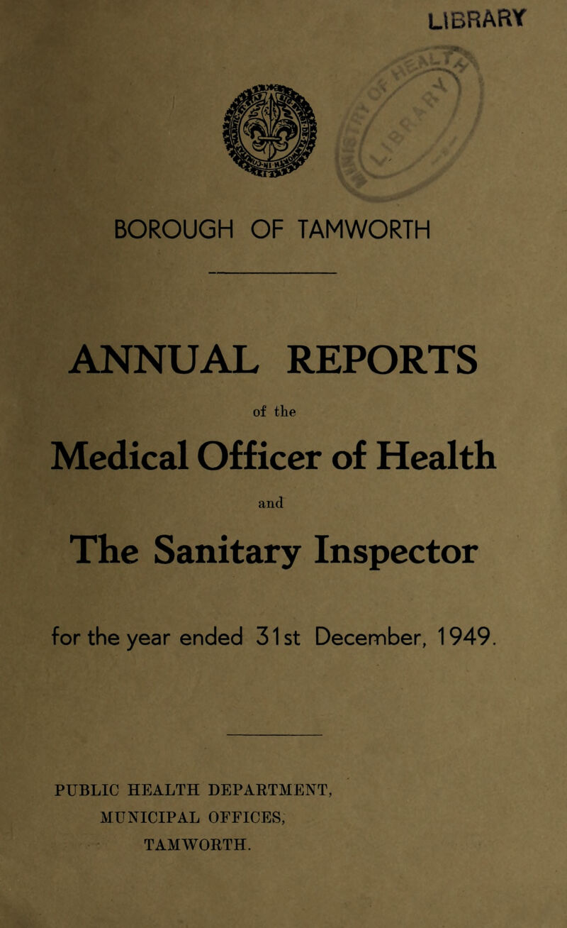 library BOROUGH OF TAMWORTH ANNUAL REPORTS of the Medical Officer of Health and The Sanitary Inspector for the year ended 31st December, 1949. PUBLIC HEALTH DEPAETMENT, MUNICIPAL OFFICES, TAMWORTH.