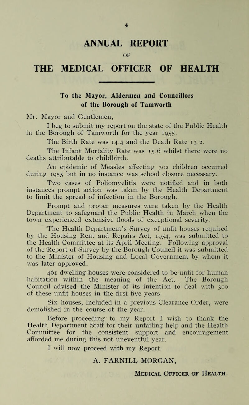 ANNUAL REPORT OF THE MEDICAL OFFICER OF HEALTH To the Mayor, Aldermen and Councillors of the Borough of Tamworth Mr. Mayor and Gentlemen, I beg to submit my report on the state of the Public Health in the Borough of Tamworth for the year 1955. The Birth Rate was 14.4 and the Death Rate 13.2. The Infant Mortality Rate was T5.6 whilst there were no deaths attributable to childbirth. An epidemic of Measles affecting 302 children occurred during 1955 but in no instance was school closure necessary. Two cases of Poliomyelitis were notified and in both instances prompt action was taken by the Health Department to limit the spread of infection in the Borough. Prompt and proper measures were taken by the Health Department to safeguard the Public Health in March when the town experienced extensive floods of exceptional severity. 'The Health Department’s Survey of unfit houses required by the Housing Rent and Repairs Act, 1954, was submitted to the Health Committee at its April Meeting. Following approval of the Report of Survey by the Borough Council it was submitted to the Minister of Housing and Local Government by whom it was later approved. 461 dwelling-houses were considered to be unfit for human habitation within the meaning of the Act. The Borough Council advised the Minister of its intention to deal with 300 of these unfit houses in the first five years. Six houses, included in a previous Clearance Order, were demolished in the course of the year. Before proceeding to my Report I wish to thank tire Health Department Staff for their unfailing help and the Health Committee for the consistent support and encouragement afforded me during this not uneventful year. I will now proceed with my Report. A. FARNILL MORGAN, Medical Officer of Health.