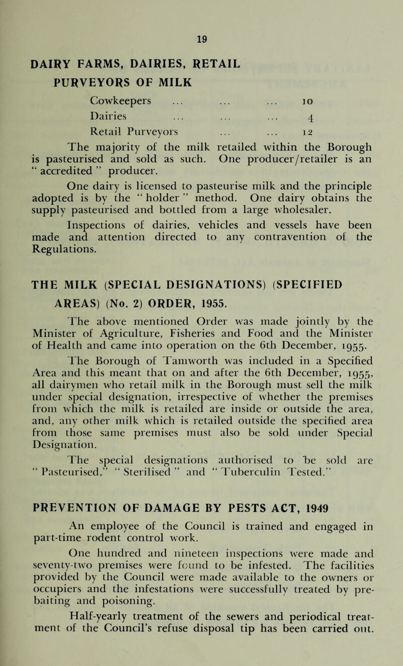 DAIRY FARMS, DAIRIES, RETAIL PURVEYORS OF MILK Cowkeepers ... ... ... 10 Dairies ... ... ... 4 Retail Purveyors ... ... i‘> The majority of the milk retailed within the Borough is pasteurised and sold as such. One producer/retailer is an “ accredited ” producer. One dairy is licensed to pasteurise milk and the principle adopted is by the “ holder ” method. One dairy obtains the supply pasteurised and bottled from a large wholesaler. Inspections of dairies, vehicles and vessels have been made and attention directed to any contravention of the Regulations. THE MILK (SPECIAL DESIGNATIONS) (SPECIFIED AREAS) (No. 2) ORDER, 1955. The above mentioned Order was made jointly by the Minister of Agriculture, Fisheries and Food and the Minister of Health and came into operation on the 6th December, 1955. The Borough of Tamworth was included in a Specified Area and this meant that on and after the 6th December, 1955, all dairymen who retail milk in the Borough must sell the milk under special designation, irrespective of whether the premises from which the milk is retailed are inside or outside the area, and. any other milk which is retailed outside the specified area from those same premises must also be sold under Special Designation. The special designations authorised to Be sold are “ Pasteurised,” “ Sterilised ” and “ Tuberculin Tested.” PREVENTION OF DAMAGE BY PESTS ACT, 1949 An employee of the Council is trained and engaged in part-time rodent control work. One hundred and nineteen inspections were made and seventy-two premises were found to be infested. The facilities provided by the Council were made available to the owners or occupiers and the infestations were successfully treated by pre¬ baiting and poisoning. Half-yearly treatment of the sewers and periodical treat¬ ment of the Council’s refuse disposal tip has been carried out.