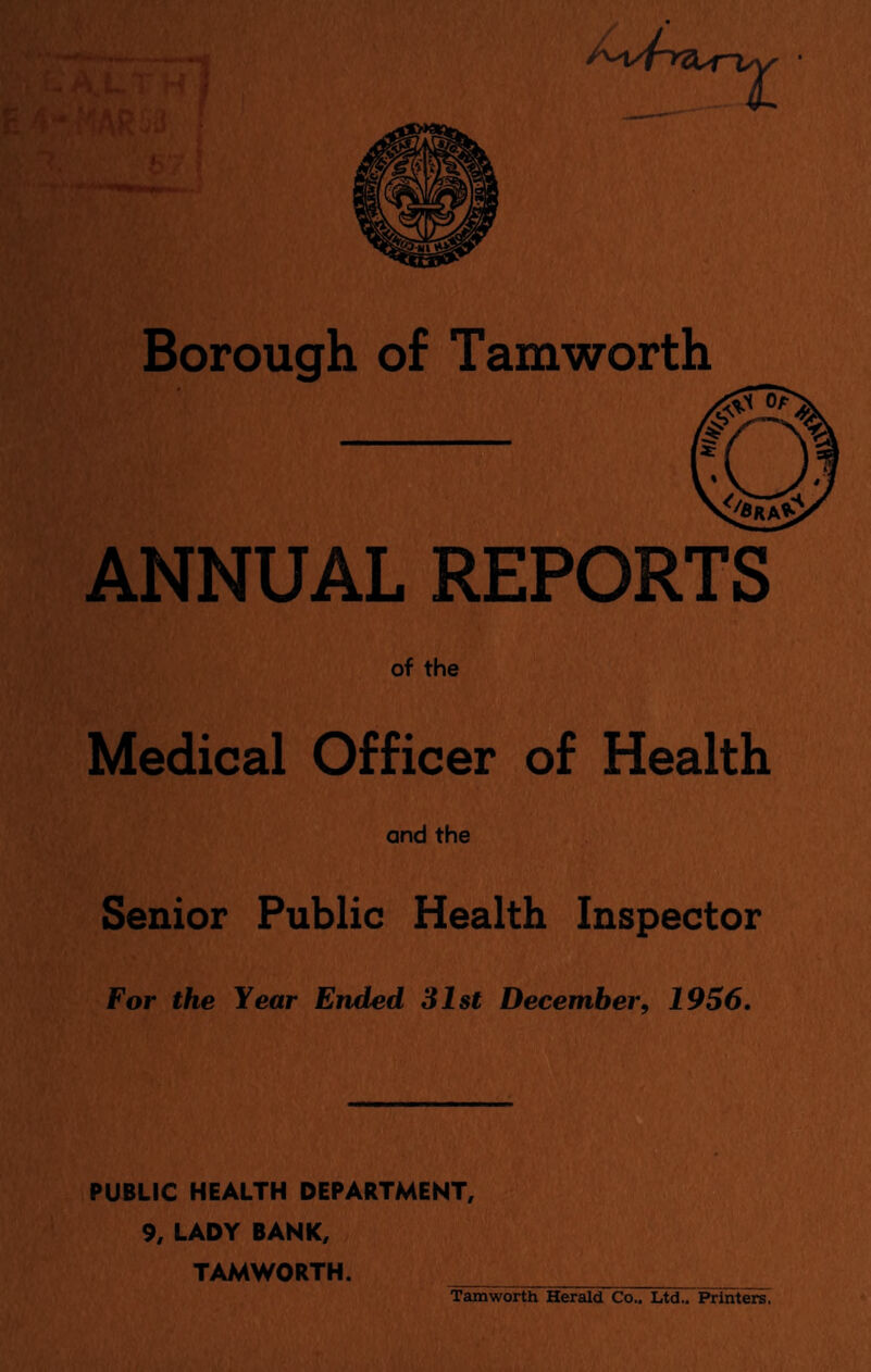 Borough of Tamworth ANNUAL REPORTS of the Medical Officer of Health and the Senior Public Health Inspector For the Year Ended 31st December, 1956. PUBLIC HEALTH DEPARTMENT, 9, LADY BANK, TAMWORTH. _ Tamworth Herald Co.. Ltd.. Printers.