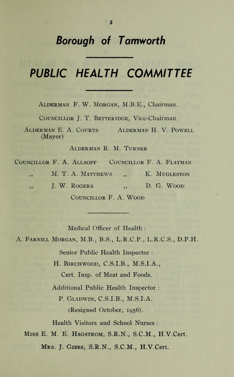 Borough of Tamworth PUBLIC HEALTH COMMITTEE Alderman F. W. Morgan, M.B.E., Chairman. Councillor J. T. Betteridge, Vice-Chairman. Alderman E. A. Courts Alderman H. V. Powell (Mayor) Alderman R. M. Turner Councillor F. A. Allsopp Councillor F. A. Flatman ,, M. T. A. Matthews ,, K. Mugleston ,, J. W. Rogers ,, D. G. Wood Councillor F. A. Wood Medical Officer of Health : A. Farnill Morgan, M.B., B.S., L.R.C.P., L.R.C.S., D.P.H. Senior Public Health Inspector : H. Birchwood, C.S.I.B., M.S.I.A., Cert. Insp. of Meat and Foods. Additional Public Health Inspector : P. Gladwin, C.S.I.B., M.S.I.A. (Resigned October, 1956). Health Visitors and School Nurses : Miss E. M. E. Hagstrom, S.R.N., S.C.M., H.V.Cert. Mrs. J. Gibbs, S.R.N., S.C.M., H.V.Cert.