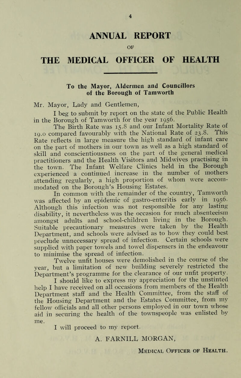 ANNUAL REPORT OF THE MEDICAL OFFICER OF HEALTH To the Mayor, Aldermen and Councillors of the Borough of Tamworth Mr. Mayor, Lady and Gentlemen, I beg to submit by report on the state of the Public Health in the Borough of Tamworth for the year 1956. The Birth Rate was 15.8 and our Infant Mortality Rate of 19.0 compared favourably with the National Rate of 23.8. This Rate reflects in large measure the high standard of infant care on the part of mothers in our town as well as a high standard of skill and conscientiousness on the part of the general medical practitioners and the Health Visitors and Midwives practising in the town. The Infant Welfare Clinics held in the Borough experienced a continued increase in the number of mothers attending regularly, a high proportion of whom were accom¬ modated on the Borough’s Housing Estates. In common with the remainder of the country, Tamworth was affected by an epidemic of gastro-enteritis early in 1956. Although this infection was not responsible for any lasting disability, it nevertheless was the occasion for much absenteeism amongst adults and school-children living in the Borough. Suitable precautionary measures were taken by the Health Department, and schools were advised as to how they could best preclude unnecessary spread of infection. Certain schools were supplied with paper towels and towel dispensers in the endeavour to minimise the spread of infection. Twelve unfit houses were demolished in the course of the year, but a limitation of new building severely restricted the Department’s programme for the clearance of our unfit property. I should like to express my appreciation for the unstinted help I have received on all occasions from members of the Health Department staff and the Health Committee, from the staff of the Housing Department and the Estates Committee, from my fellow officials and all other persons employed in our town whose aid in securing the health of the townspeople was enlisted by me. I will proceed to my report. A. FARNILL MORGAN, Medical Officer of Health.