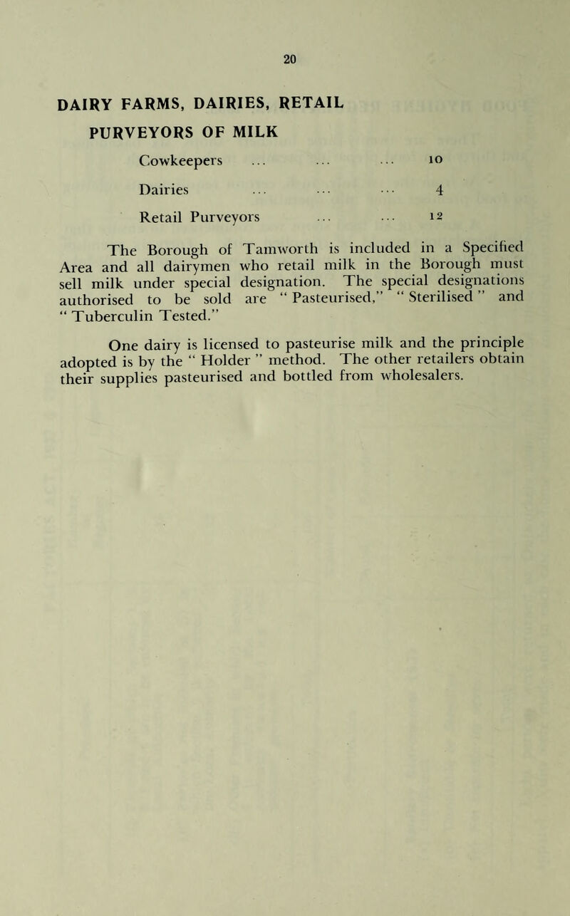 DAIRY FARMS, DAIRIES, RETAIL PURVEYORS OF MILK Cowkeepers ... to Dairies ... ■ ■ • 4 Retail Purveyors • •• 12 The Borough of Tam worth is included in a Specified Area and all dairymen who retail milk in the Borough must sell milk under special designation. The special designations authorised to be sold are “ Pasteurised,” “ Sterilised ” and “ Tuberculin Tested.” One dairy is licensed to pasteurise milk and the principle adopted is by the “ Holder ” method. The other retailers obtain their supplies pasteurised and bottled from wholesalers.