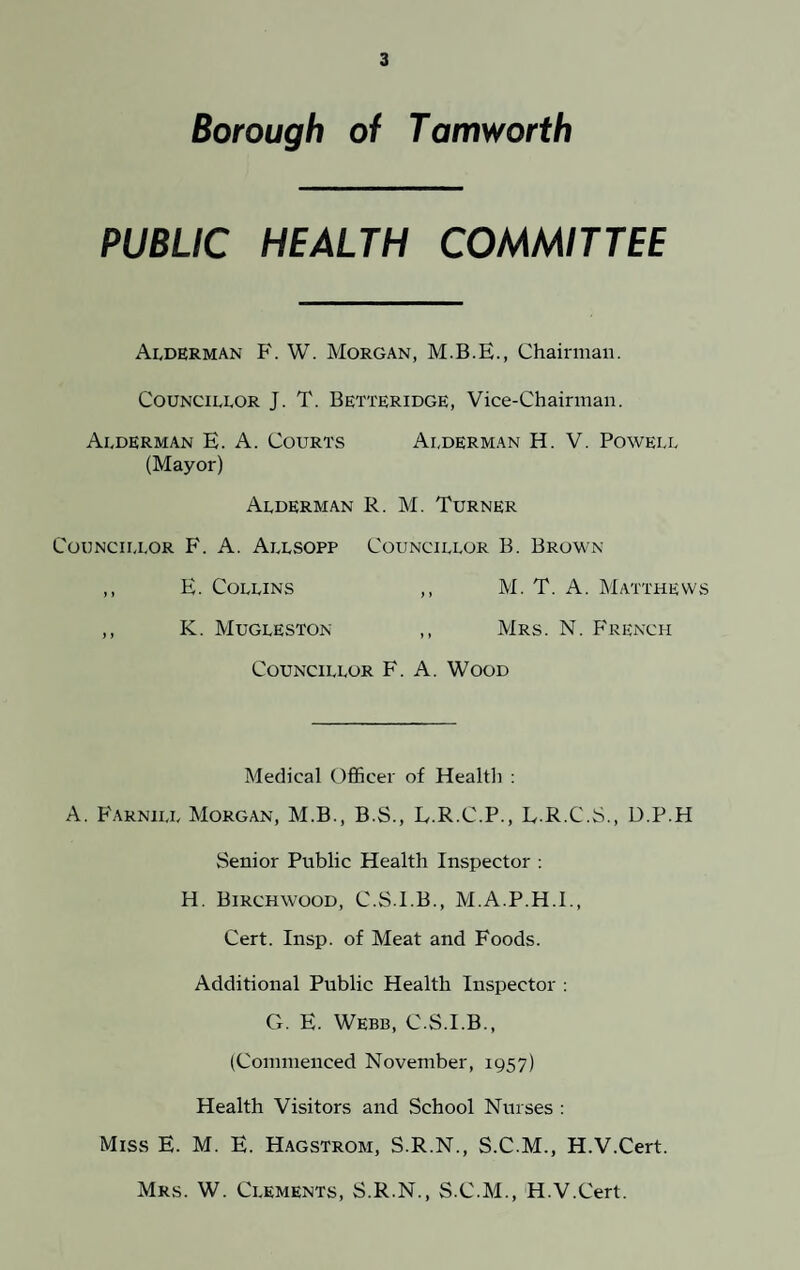 Borough of Tamworth PUBLIC HEALTH COMMITTEE Alderman F. W. Morgan, M.B.E., Chairman. Councillor J. T. Betteridge, Vice-Chairman. Alderman E. A. Courts Alderman H. V. Powell (Mayor) Alderman R. M. Turner Councillor F. A. Allsopp Councillor B. Brown ,, E. Collins ,, M. T. A. Matthews ,, K. Mugleston ,, Mrs. N. French Councillor F. A. Wood Medical Officer of Healtli : A. Farnill Morgan, M.B., B.S., L.R.C.P., L.R.C.S., D.P.H Senior Public Health Inspector : H. Birchwood, C.S.I.B., M.A.P.H.I., Cert. Insp. of Meat and Foods. Additional Public Health Inspector : G. E. Webb, C.S.I.B., (Commenced November, 1957) Health Visitors and School Nurses : Miss E. M. E. Hagstrom, S.R.N., S.C.M., H.V.Cert. Mrs. W. Clements, S.R.N., S.C.M., H.V.Cert.