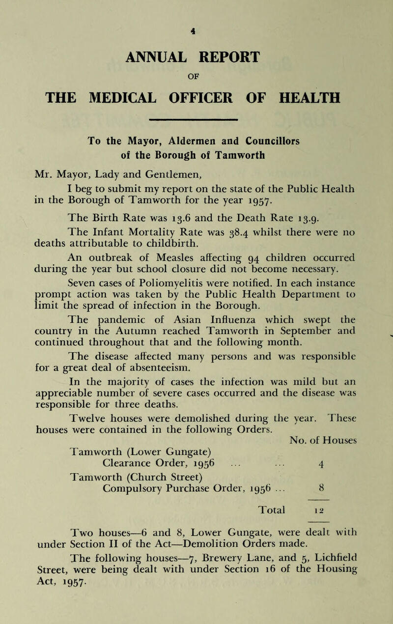 ANNUAL REPORT OF THE MEDICAL OFFICER OF HEALTH To the Mayor, Aldermen and Councillors of the Borough of Tamworth Mr. Mayor, Lady and Gentlemen, I beg to submit my report on the state of the Public Health in the Borough of Tamworth for the year 1957. The Birth Rate was 13.6 and the Death Rate 13.9. The Infant Mortality Rate was 38.4 whilst there were no deaths attributable to childbirth. An outbreak of Measles affecting 94 children occurred during the year but school closure did not become necessary. Seven cases of Poliomyelitis were notified. In each instance prompt action was taken by the Public Health Department to limit the spread of infection in the Borough. The pandemic of Asian Influenza which swept the country in the Autumn reached Tamworth in September and continued throughout that and the following month. The disease affected many persons and was responsible for a great deal of absenteeism. In the majority of cases the infection was mild but an appreciable number of severe cases occurred and the disease was responsible for three deaths. Twelve houses were demolished during the year. These houses were contained in the following Orders. No. of Houses Tamworth (Lower Gungate) Clearance Order, ^56 . . ... 4 Tamworth (Church Street) Compulsory Purchase Order, 1956 ... 8 Total 12 Two houses—6 and 8, Lower Gungate, were dealt with under Section II of the Act—Demolition Orders made. The following houses—7, Brewery Lane, and 5, Lichfield Street, were being dealt with under Section 16 of the Housing Act, 1957.