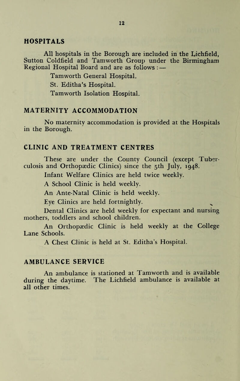 HOSPITALS All hospitals in the Borough are included in the Lichfield, Sutton Coldfield and Tamworth Group under the Birmingham Regional Hospital Board and are as follows : — Tamworth General Hospital. St. Editha’s Hospital. Tamworth Isolation Hospital. MATERNITY ACCOMMODATION No maternity accommodation is provided at the Hospitals in the Borough. CLINIC AND TREATMENT CENTRES These are under the County Council (except Tuber¬ culosis and Orthopaedic Clinics) since the 5th July, 1948. Infant Welfare Clinics are held twice weekly. A School Clinic is held weekly. An Ante-Natal Clinic is held weekly. Eye Clinics are held fortnightly. s Dental Clinics are held weekly for expectant and nursing mothers, toddlers and school children. An Orthopaedic Clinic is held weekly at the College Lane Schools. A Chest Clinic is held at St. Editha’s Hospital. AMBULANCE SERVICE An ambulance is stationed at Tamworth and is available during the daytime. The Lichfield ambulance is available at all other times.