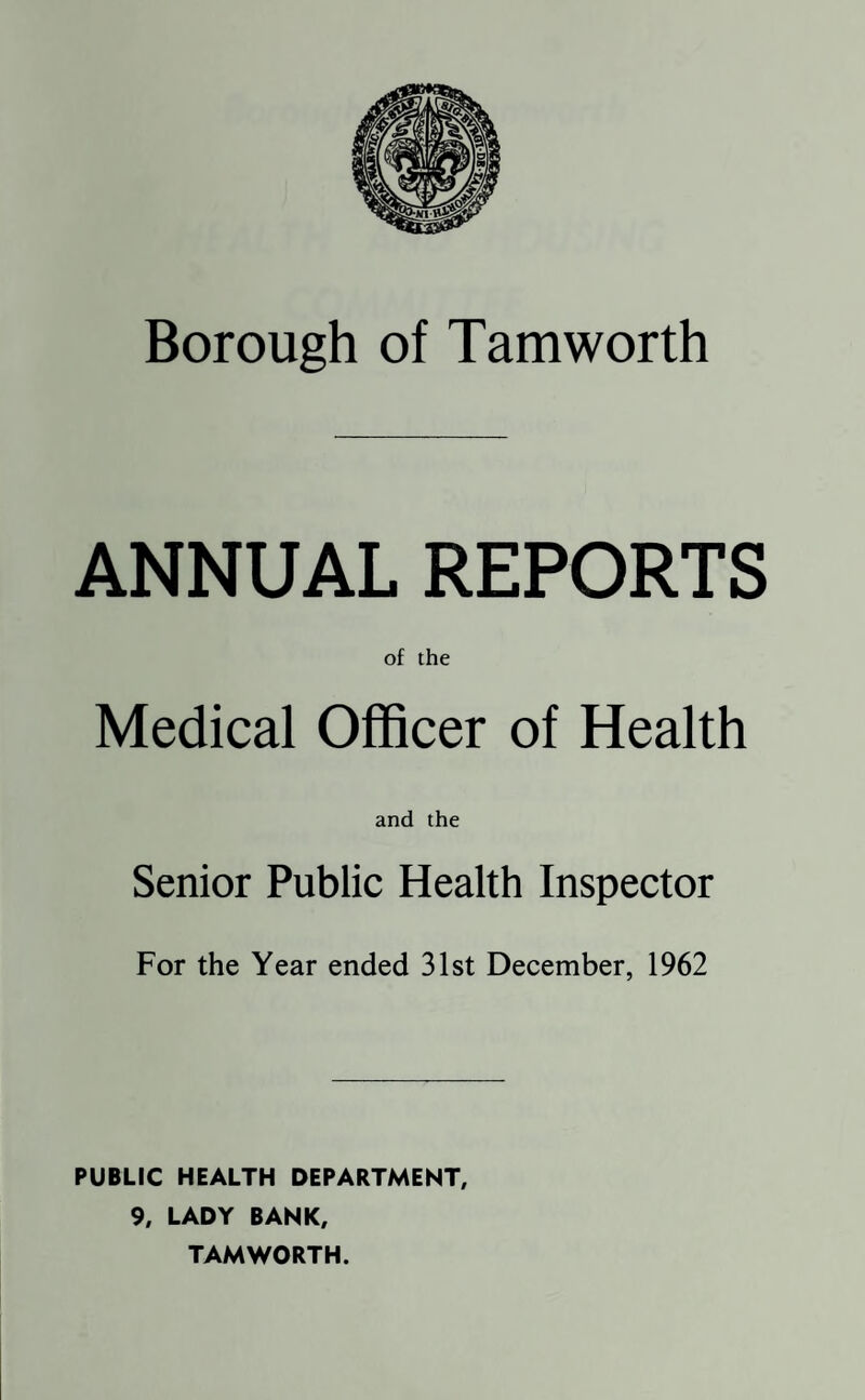 Borough of Tam worth ANNUAL REPORTS of the Medical Officer of Health and the Senior Public Health Inspector For the Year ended 31st December, 1962 PUBLIC HEALTH DEPARTMENT, 9, LADY BANK, TAMWORTH.