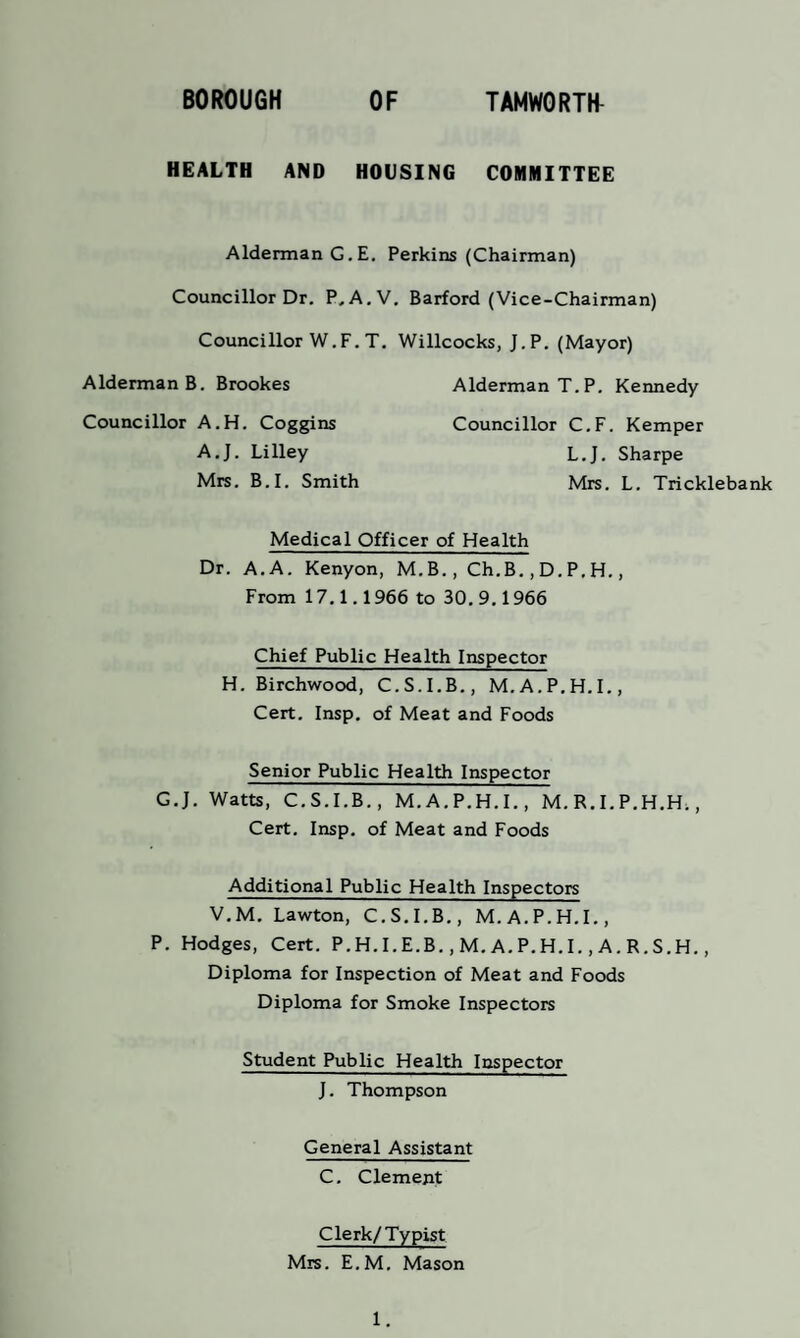 HEALTH AND HOUSING COMMITTEE Alderman G.E. Perkins (Chairman) Councillor Dr. P.A.V. Barford (Vice-Chairman) Councillor W.F. T. Willcocks, J.P. (Mayor) Alderman B. Brookes Alderman T.P. Kennedy Councillor C.F. Kemper Councillor A.H. Coggins A.J. Lilley Mrs. B.I. Smith L.J. Sharpe Mrs. L. Tricklebank Medical Officer of Health Dr. A. A. Kenyon, M.B., Ch.B., D. P, H., From 17.1.1966 to 30. 9.1966 Chief Public Health Inspector H. Birchwood, C.S.I.B., M.A.P.H.I., Cert. Insp. of Meat and Foods Senior Public Health Inspector C.J. Watts, C.S.I.B., M. A.P.H.I., M. R. I. P.H.H., Cert. Insp. of Meat and Foods Additional Public Health Inspectors V.M. Lawton, C.S.I.B., M.A.P.H.I., P. Hodges, Cert. P.H. I.E.B., M. A. P.H. I., A. R. S.H., Diploma for Inspection of Meat and Foods Diploma for Smoke Inspectors Student Public Health Inspector J. Thompson General Assistant C. Clement Clerk/Typist Mrs. E.M. Mason