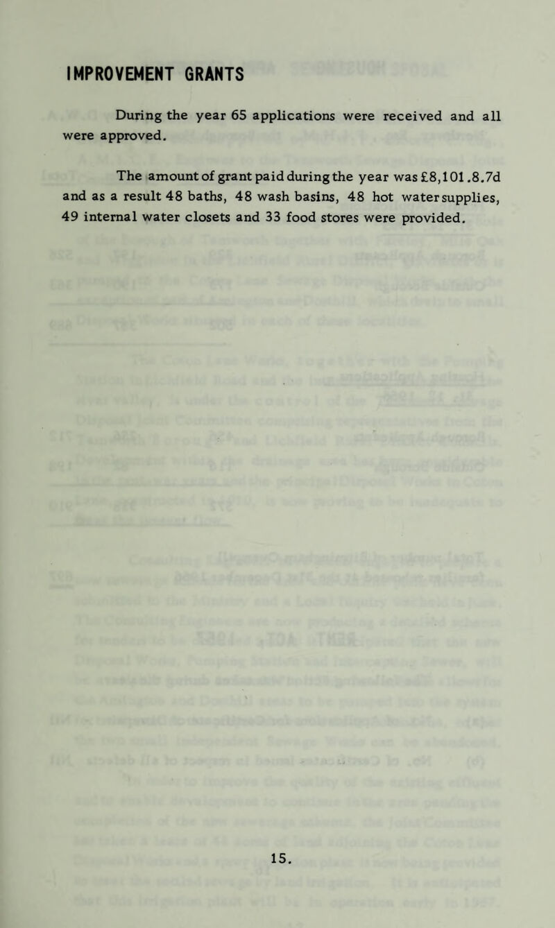 IMPROVEMENT GRANTS During the year 65 applications were received and all were approved. The amount of grant paid during the year was £8,101.8.7d and as a result 48 baths, 48 wash basins, 48 hot water supplies, 49 internal water closets and 33 food stores were provided.