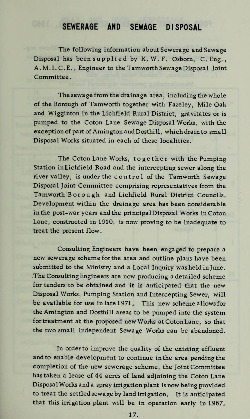 SEWERAGE AND SEWAGE DISPOSAL The following information about Sewerage and Sewage Disposal has been supplied by K. W. F. Osborn, C. Eng., A.M.I.C.E., Engineer to the Tamworth Sewage Disposal Joint Committee. The sewage from the drainage area, including the whole of the Borough of Tamworth together with Fazeley, Mile Oak and Wigginton in the Lichfield Rural District, gravitates or is pumped to the Coton Lane Sewage Disposal Works, with the exception of part of AmingtonandDosthill, which drain to small Disposal Works situated in each of these localities. The Coton Lane Works, together with the Pumping Station in Lichfield Road and the intercepting sewer along the river valley, is under the control of the Tamworth Sewage Disposal Joint Committee comprising representatives from the Tamworth Borough and Lichfield Rural District Councils. Development within the drainage area has been considerable in the post-war years and the principal Disposal Works in Coton Lane, constructed in 1910, is now proving to be inadequate to treat the present flow. Consulting Engineers have been engaged to prepare a new sewerage scheme forthe area and outline plans have been submitted to the Ministry and a Local Inquiry was held in June. The Consulting Engineers are now producing a detailed scheme for tenders to be obtained and it is anticipated that the new Disposal Works, Pumping Station and Intercepting Sewer, will be available for use in late 1971. This new scheme allows for the Amington and Dosthill areas to be pumped into the system for treatment at the proposed new Works at Coton Lane, so that the two small independent Sewage Works can be abandoned. In order to improve the quality of the existing effluent and to enable development to continue in the area pending the completion of the new sewerage scheme, the Joint Committee has taken a lease of 44 acres of land adjoining the Coton Lane Disposal Works and a spray irrigation plant is now being provided to treat the settled sewage by land irrigation. It is anticipated that this irrigation plant will be in operation early in 1967.