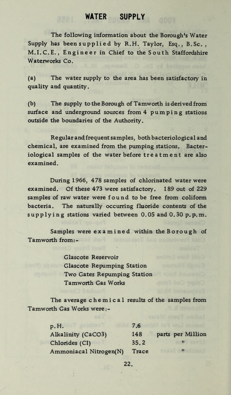 WATER SUPPLY The following information about the Borough's Water Supply has been supplied by R.H. Taylor, Esq., B.Sc. , M.I.C.E., Engineer in Chief to the South Staffordshire Waterworks Co. (a) The water supply to the area has been satisfactory in quality and quantity. (b) The supply to the Borough of Tamworth is derived from surface and underground sources from 4 pumping stations outside the boundaries of the Authority. Regular andfrequent samples, both bacteriological and chemical, are examined from the pumping stations. Bacter¬ iological samples of the water before treatment are also examined. During 1966, 478 samples of chlorinated water were examined. Of these 473 were satisfactory. 189 out of 229 samples of raw water were found to be free from coliform bacteria. The naturally occurring fluoride contents of the supplying stations varied between 0.05 and 0.30 p.p.m. Samples were examined within the Borough of Tamworth from:- Glascote Reservoir Glascote Repumping Station Two Gates Repumping Station Tamworth Gas Works The average chemical results of the samples from Tamworth Gas Works were;- p.H. Alkalinity (CaC03) Chlorides (Cl) Ammoniacal Nitrogen(N) 7.6 148 parts per Million 35.2  Trace 