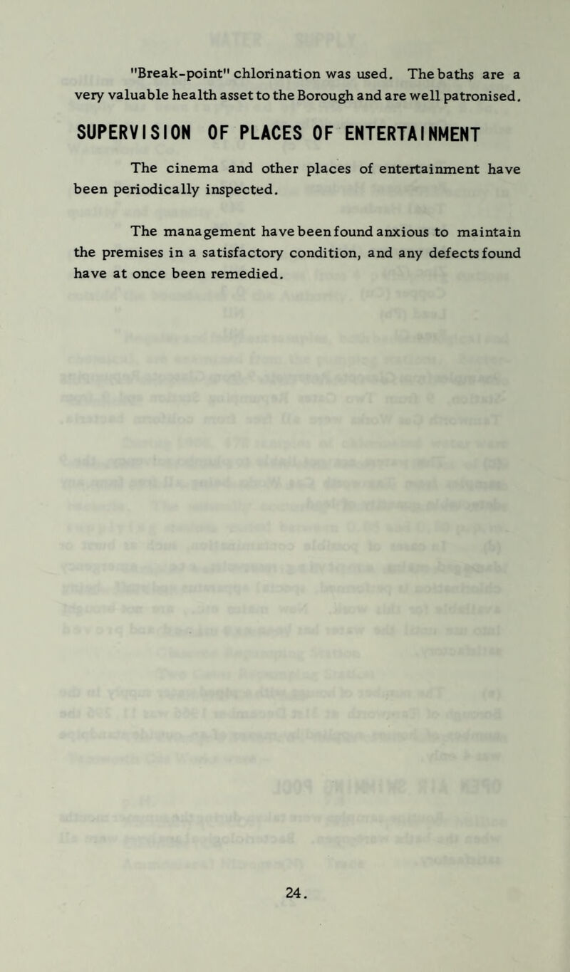Break-point chlorination was used. The baths are a very valuable health asset to the Borough and are well patronised. SUPERVISION OF PLACES OF ENTERTAINMENT The cinema and other places of entertainment have been periodically inspected. The management have been found anxious to maintain the premises in a satisfactory condition, and any defects found have at once been remedied.