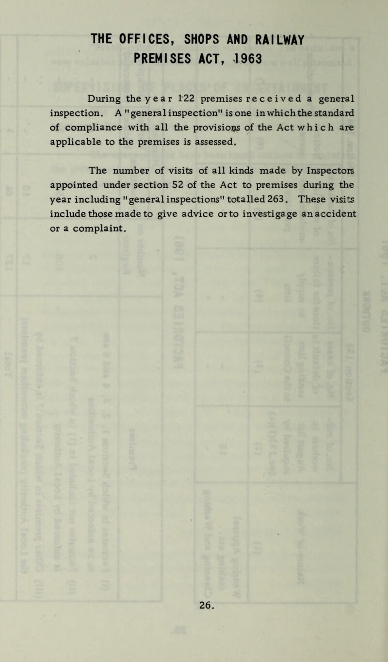 THE OFFICES, SHOPS AND RAILWAY PREMISES ACT, -1963 During the y e a r 122 premises re c e ived a general inspection. A general inspection is one in which the standard of compliance with all the provisions of the Act which are applicable to the premises is assessed. The number of visits of all kinds made by Inspectors appointed under section 52 of the Act to premises during the year including generalinspections totalled 263. These visits include those made to give advice orto investigage anaccident or a complaint.