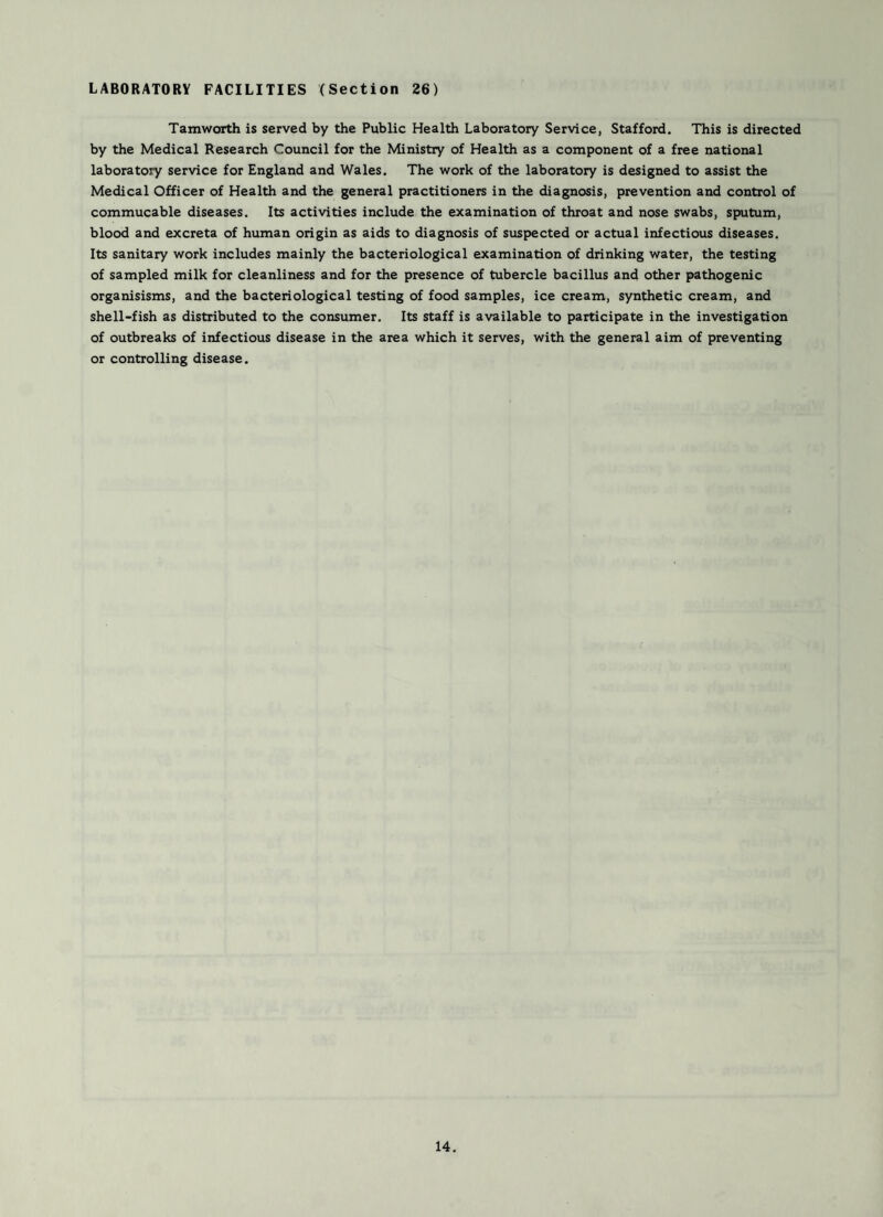 LABORATORY FACILITIES (Section 26) Tamworth is served by the Public Health Laboratory Service, Stafford. This is directed by the Medical Research Council for the Ministry of Health as a component of a free national laboratory service for England and Wales. The work of the laboratory is designed to assist the Medical Officer of Health and the general practitioners in the diagnosis, prevention and control of commucable diseases. Its activities include the examination of throat and nose swabs, sputum, blood and excreta of human origin as aids to diagnosis of suspected or actual infectious diseases. Its sanitary work includes mainly the bacteriological examination of drinking water, the testing of sampled milk for cleanliness and for the presence of tubercle bacillus and other pathogenic organisisms, and the bacteriological testing of food samples, ice cream, synthetic cream, and shell-fish as distributed to the consumer. Its staff is available to participate in the investigation of outbreaks of infectious disease in the area which it serves, with the general aim of preventing or controlling disease.