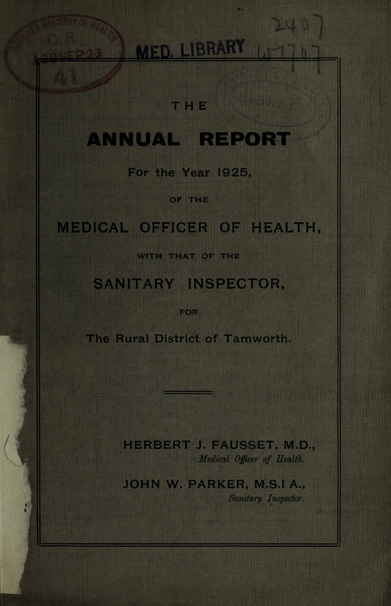 : MED. LIBRARY THE ANNUAL REPORT For the Year 1925, OF THE MEDICAL OFFICER OF HEALTH, WITH THAT OF THE SANITARY INSPECTOR, FOR The Rural District of Tamworth. HERBERT J. FAUSSET, M.D., Medical Officer of Health. JOHN W. PARKER, M.S.I A., Sanitary Inspector.