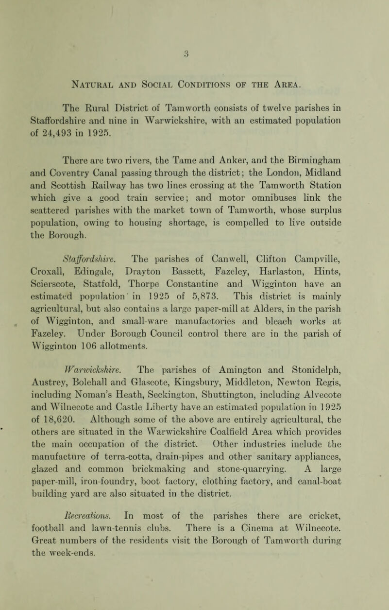 Natural and Social Conditions of the Area. The Rural District of Tamworth consists of twelve parishes in Staffordshire and nine in Warwickshire, with an estimated population of 24,493 in 1925. There are two rivers, the Tame and Anker, and the Birmingham and Coventry Canal passing through the district; the London, Midland and Scottish Railway has two lines crossing at the Tamworth Station which give a good train service; and motor omnibuses link the scattered parishes with the market town of Tamworth, whose surplus population, owing to housing shortage, is compelled to live outside the Borough. Staffordshire. The parishes of Canwell, Clifton Campville, Croxall, Edingale, Drayton Bassett, Fazeley, Harlaston, Hints, Scierscote, Statfold, Thorpe Constantine and Wigginton have an estimated population in 1925 of 5,873. This district is mainly agricultural, but also contains a large paper-mill at Alders, in the parish of Wigginton, and small-ware manufactories and bleach works at Fazeley. Under Borough Council control there are in the parish of Wigginton 106 allotments. Warwickshire. The parishes of Amington and Stonidelph, Austrey, Bolehall and Glascote, Kingsbury, Middleton, Newton Regis, including Noman’s Heath, Seckington, Shuttington, including Alvecote and Wilnecote and Castle Liberty have an estimated population in 1925 of 18,620. Although some of the above are entirely agricultural, the others are situated in the Warwickshire Coalfield Area which provides the main occupation of the district. Other industries include the manufacture of terra-cotta, drain-pipes and other sanitary appliances, glazed and common brickmaking and stone-quarrying. A large paper-mill, iron-foundry, boot factory, clothing factory, and canal-boat building yard are also situated in the district. Recreations. In most of the parishes there are cricket, football and lawn-tennis clubs. There is a Cinema at Wilnecote. Great numbers of the residents visit the Borough of Tamworth during the week-ends.