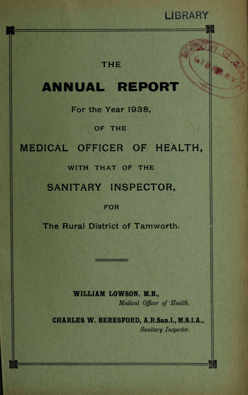 LIBRARY i* THE . \V1 ANNUAL REPORT '■$# For the Year 1938, OF THE MEDICAL OFFICER OF HEALTH, WITH THAT OF THE SANITARY INSPECTOR, FOR The Rural District of Tamworth. % WILLIAM LOWSON, M.B., Medical Officer of Health. CHARLES W. BERESFORD, A.R.San.I., M.S.I.A., Sanitary Inspector.