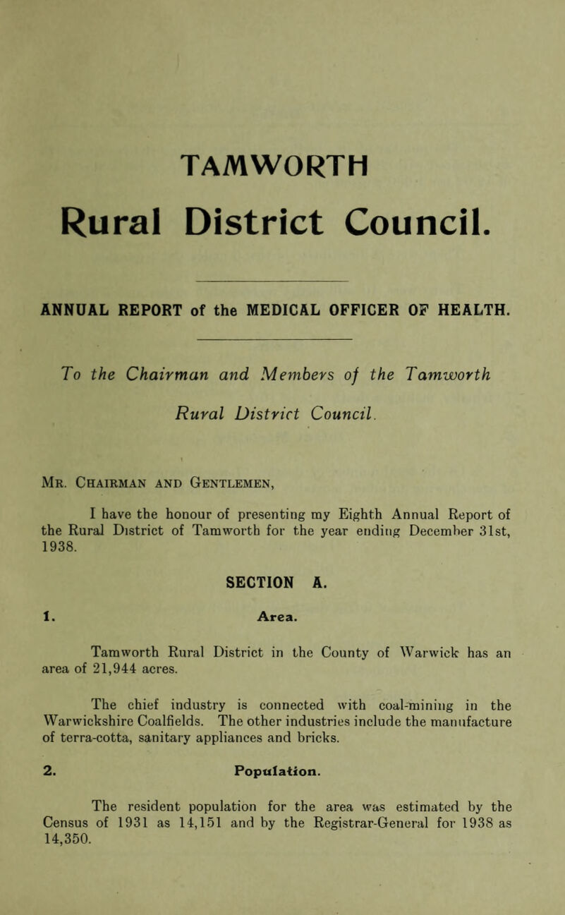 TAMWORTH Rural District Council ANNUAL REPORT of the MEDICAL OFFICER OF HEALTH. To the Chairman and Members of the Tamworth Rural District Council. Mr. Chairman and Gentlemen, I have the honour of presenting my Eighth Annual Report of the Rural District of Tamworth for the year ending December 31st, 1938. SECTION A. 1. Area. Tamworth Rural District in the County of Warwick has an area of 21,944 acres. The chief industry is connected with coal-mining in the Warwickshire Coalfields. The other industries include the manufacture of terra-cotta, sanitary appliances and bricks. 2. Population. The resident population for the area was estimated by the Census of 1931 as 14,151 and by the Registrar-General for 1938 as 14,350.