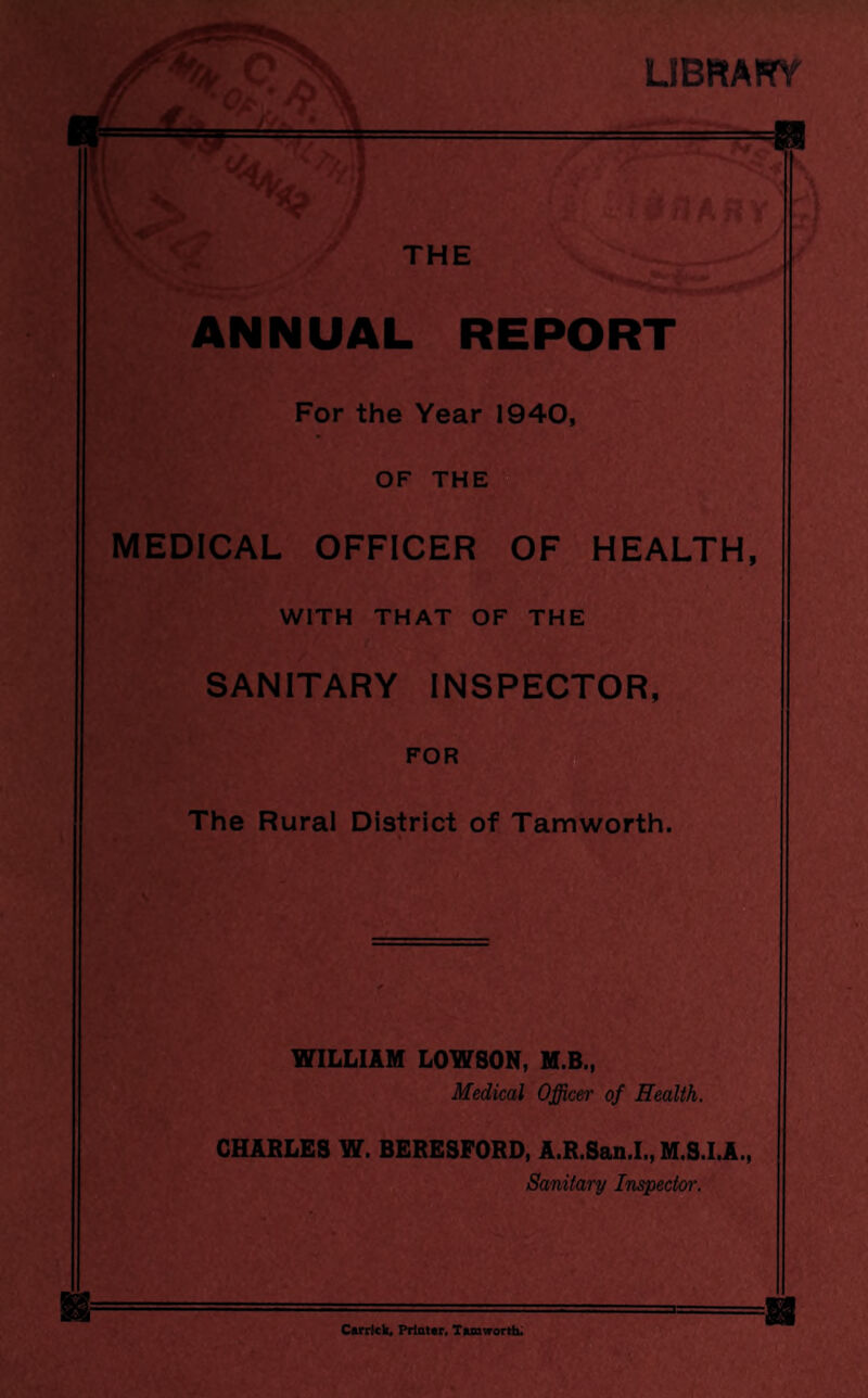 LIBRAFf THE ANNUAL REPORT For the Year 1940, OF THE MEDICAL OFFICER OF HEALTH, WITH THAT OF THE SANITARY INSPECTOR, FOR The Rural District of Tamworth. WILLIAM LOWSON, M.B., Medical Officer of Health. CHARLES W. BERESPORD, A.R.San.I., M.S.I.A., Sanitary Inspector. Carrlck, Printer, Tamworth.