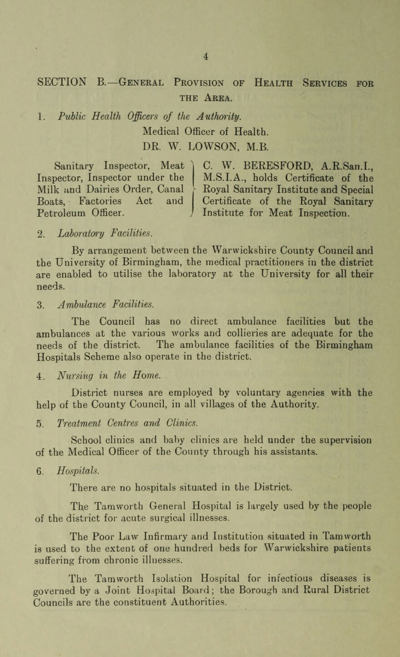 SECTION B.—General Provision of Health Services for the Area. 1. Public Health Officers of the Authority. Medical Officer of Health. DR. W. LOWSON, M.B. Sanitary Inspector, Meat Inspector, Inspector under the Milk and Dairies Order, Canal Boats, Factories Act and Petroleum Officer. C. W. BERESFORD, A.R.San.I, M.S.I.A., holds Certificate of the Royal Sanitary Institute and Special Certificate of the Royal Sanitary Institute for Meat Inspection. 2. LaJboratorry Facilities. By arrangement between the Warwickshire County Council and the University of Birmingham, the medical practitioners in the district are enabled to utilise the laboratory at the University for all their needs. 3. Ambulance Facilities. The Council has no direct ambulance facilities but the ambulances at the various works and collieries are adequate for the needs of the district. The ambulance facilities of the Birmingham Hospitals Scheme also operate in the district. 4. Nursing in the Home. District nurses are employed by voluntary agencies with the help of the County Council, in all villages of the Authority. 5. Treatment Centres and Clinics. School clinics and baby clinics are held under the supervision of the Medical Officer of the County through his assistants. 6. Hospitals. There are no hospitals situated in the District. The Tamworth General Hospital is largely used by the people of the district for acute surgical illnesses. The Poor Law Infirmary and Institution situated in Tamworth is used to the extent of one hundred beds for Warwickshire patients suffering from chronic illnesses. The Tamworth Isolation Hospital for infectious diseases is governed by a Joint Hospital Board; the Borough and Rural District Councils are the constituent Authorities.