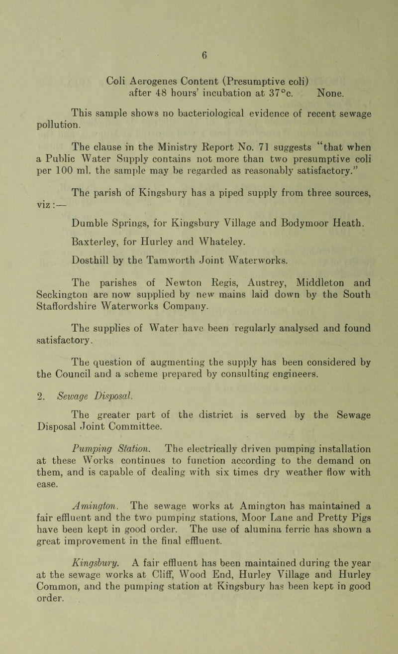 Coli Aerogenes Content (Presumptive coli) after 48 hours’ incubation at 37°c. None. This sample shows no bacteriological evidence of recent sewage pollution. The clause in the Ministry Report No. 71 suggests “that when a Public Water Supply contains not more than two presumptive coli per 100 ml. the sample may be regarded as reasonably satisfactory.” The parish of Kingsbury has a piped supply from three sources, viz: — Dumble Springs, for Kingsbury Village and Bodymoor Heath. Baxterley, for Hurley and Whateley. Dosthill by the Tamworth Joint Waterworks. The parishes of Newton Regis, Austrey, Middleton and Seckington are now supplied by new mains laid down by the South Staffordshire Waterworks Company. The supplies of Water have been regularly analysed and found satisfactory. The question of augmenting the supply has been considered by the Council and a scheme prepared by consulting engineers. 2. Sewage Disposal. The greater part of the district is served by the Sewage Disposal Joint Committee. Pumping Station. The electrically driven pumping installation at these Works continues to function according to the demand on them, and is capable of dealing with six times dry weather flow with ease. Arnington. The sewage works at Amington has maintained a fair effluent and the two pumping stations, Moor Lane and Pretty Pigs have been kept in good order. The use of alumina ferric has shown a great improvement in the final effluent. Kingsbury. A fair effluent has been maintained during the year at the sewage works at Cliff, Wood End, Hurley Village and Hurley Common, and the pumping station at Kingsbury has been kept in good order.
